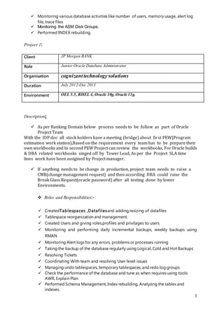 3
 Monitoring various database activities like number of users, memory usage, alert log
file, trace files
 Monitoring the ASM Disk Groups.
 Performed INDEX rebuilding.
Project 1:
Client JP Morgan BANK
Role Junior Oracle Database Administrator
Organisation cognizanttechnology solutions
Duration July 2012-Dec 2013
Environment OEL 5.5, RHEL 4, Oracle 10g, Oracle 11g.
Description:
 As per Banking Domain below process needs to be follow as part of Oracle
Project Team
With the IDP doc all stock holders have a meeting (bridge) about first PEW(Program
estimation work station),Based on the requirement every team has to be prepare their
own workbooks and In second PEW Project can review the workbooks, For Oracle builds
& DBA related workbooks singed off by Tower Lead, As per the Project SLA time
lines work have been assigined by Project manager.
 If anything needs to be change in production, project team needs to raise a
CMR(change management request) and then according DBA could raise the
Break Glass Request(oracle password) after all testing done by lower
Environments.
 Roles and Responsibilities:-
 CreatedTablespaces ,Datafilesand adding,resizing of datafiles
 Tablespace reorganization and management.
 Created Users and giving roles,profiles and privilages to users.
 Monitoring and performing daily incremental backups, weekly backups using
RMAN
 Monitoring Alert logs for any errors, problems or processes running
 Taking the backup of the database regularly using Logical, Cold and Hot Backups
 Resolving Tickets
 Coordinating With team and resolving User level issues
 Managing undo tablespaces, temporary tablespaces, and redo log groups
 Check the performance of the database and tune as when requires using tools
AWR, Explain Plan
 Performed Schema Management, Index rebuilding, Analyzing the tables and
indexes.
 