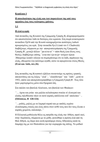 Ελένη Γεωργακοπούλου: ΄΄Ταξιδέλιά: οι διαχρονικές εμφανίσεις της ελιάς στην τέχνη΄΄
10
Κεφάλαιο 1
Η σπουδαιότητα της ελιάς και των παραγώγων της από τους
αρχαίους έως τους νεώτερους χρόνους.
1.1
Η ελιά η ιερή:
Από πινακίδες της Κνωσού της Γραμμικής Γραφής Β, πληροφορούμαστε
ότι αποστελλόταν λάδι σε θεότητες στο ιερατείο. Στη σειρά ανακτορικών
πινακίδων Fp34 από την Κνωσό καταχωρίζονται ποσότητες λαδιού
προορισμένες για ιερά. Στην πινακίδα Fp (1) (από τον J. Chadwick)
διαβάζουμε, σύμφωνα με την αποκρυπτογράφηση της Γραμμικής
Γραφής Β΄, μεταξύ άλλων ΄΄pa-si-te-oi΄΄= πάσι θεοίς (για όλους τους
θεούς), διαβάζουμε επίσης ΄΄a-ne-mo i-je-re-ja= ανέμων ιέρεια
.Μπορούμε λοιπόν εύλογα να συμπεράνουμε ότι το λάδι, παράγωγο της
ελιάς, εθεωρείτο ένα πολύτιμο αγαθό, ώστε να αφιερώνεται στους Θεούς
(Ελιά και Λάδι, σελ.26).
Στις πινακίδες της Κνωσσού εξάλλου συναντούμε τις πρώτες γραπτές
απεικονίσεις για τις λέξεις ΄΄ελιά΄΄, ΄΄ελαιόδεντρο΄΄ και ΄΄λάδι΄΄, μετά το
1952, οπότε και αποκρυπτογραφήθηκε η Γραμμική Γραφή Β΄. Έως τότε
ήταν μαρτυρημένες μόνο στα Ομηρικά έπη.
Στο παλάτι του βασιλιά Αλκίνοου, του βασιλιά των Φαιάκων:
΄΄… όχναι και ρυίαι και μηλέαι αγλαόκαρποι συκέαι τέ γλυκεραί και
ελαίας τηλεθόωσαι τάων ου ποτέ καρπός απόλλυται ουδ΄ απολείπει΄΄ ..
(Οδύσσεια, Η 120-124)
΄΄…ροδιές, μηλιές με το λαμπρό καρπό και με απιδιές γεμάτο
γλυκόκαρπες συκιές και ελιές πάνω στον ανθό τους που δεν τους έλειπε ο
καρπός χειμώνα, καλοκαίρι..΄΄
Η Ελληνική μυθολογία θέλει ως πατρίδα της ελιάς την Αθήνα, αφού εκεί,
στην Ακρόπολη, σύμφωνα με το μύθο, φυτεύθηκε η πρώτη ελιά από τη
Θεά Αθηνά, ως δώρο που αυτή προσέφερε στους Αθηναίους κατά τη
διαμάχη της με τον Ποσειδώνα για την κυριαρχία της πόλης. Το μυθικό
 