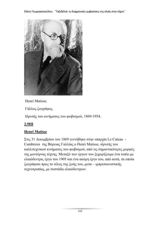 Ελένη Γεωργακοπούλου: ΄΄Ταξιδέλιά: οι διαχρονικές εμφανίσεις της ελιάς στην τέχνη΄΄
104
Henri Matisse.
Γάλλος ζωγράφος.
Ιδρυτής του κινήματος του φωβισμού, 1869-1954.
2.9III
Henri Matisse
Στις 31 Δεκεμβρίου του 1869 γεννήθηκε στην επαρχία Le Cateau -
Cambresis της Βόρειας Γαλλίας ο Henri Matisse, ιδρυτής του
καλλιτεχνικού κινήματος του φωβισμού, από τις σημαντικότερες μορφές
της μοντέρνας τέχνης. Μεταξύ των έργων του ξεχωρίζουμε ένα τοπίο με
ελαιόδεντρα, έργο του 1905 και ένα ακόμη έργο του, από αυτά, τα οποία
ζωγράφισε προς το τέλος της ζωής του, μετα – ιμπρεσιονιστικής
τεχνοτροπίας, με συστάδα ελαιόδεντρων.
 