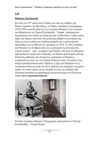 Ελένη Γεωργακοπούλου: ΄΄Ταξιδέλιά: οι διαχρονικές εμφανίσεις της ελιάς στην τέχνη΄΄
109
2.10
Θεόφιλος Χατζημιχαήλ
Στα τέλη του 19ου
αιώνα στην Ελλάδα, στο νησί της Λέσβου, στη
Βαρειά, προάστιο της Μυτιλήνης, γεννήθηκε ο Θεόφιλος Χατζημιχαήλ,
(1870-1934) γνωστός απλά και ως ο ζωγράφος Θεόφιλος. Στη γνωριμία
του Θεόφιλου με τον Στρατή Ελευθεριάδη – Teriade , καταξιωμένου
τεχνοκριτικού και εκδότη, με καταγωγή από τη Μυτιλήνη, ο οποίος όμως
έζησε στο Παρίσι, οφείλεται στο μεγαλύτερο βαθμό η αναγνώριση της
αξίας του έργου καθώς και η διεθνής προβολή του, η οποία ωστόσο
σημειώθηκε μετά το θάνατο του ζωγράφου το 1934. Το 1935 εκτέθηκαν
στο Μουσείο του Λούβρου έργα του, ως δείγματα της δουλειάς ενός
γνήσιου λαικού, ΄΄ναιφ΄΄ ζωγράφου της Ελλάδας. Στα έργα του Θεόφιλου
παρουσιάζεται η φύση και ο άνθρωπος και θέματα εμπνευσμένα από την
Ελληνική μυθολογία, την ιστορία και τη θρησκεία. Ο Θεόφιλος
αναπαριστά στα έργα του ένα καθαρά Ελληνικό τοπίο, στο οποίο η ελιά
κατέχει πρωταγωνιστικό ρόλο. Εξάλλου, η τέχνη του Θεόφιλου και η
γενικότερη στάση της ζωής του και οι επιλογές του εξέφραζαν τη μεγάλη
αγάπη, την οποία έτρεφε για την πατρίδα του και για οτιδήποτε είχε
Ελληνική ταυτότητα και χαρακτήριζε την φυσιογνωμία του Ελληνικού
τοπίου (www.museumteriade.gr).
Ο λαικός ζωγράφος Θεόφιλος Χατζημιχαήλ (αριστερά) και ο Στρατής –
Ελευθεριάδης – Teriade (δεξιά).
 