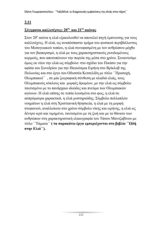 Ελένη Γεωργακοπούλου: ΄΄Ταξιδέλιά: οι διαχρονικές εμφανίσεις της ελιάς στην τέχνη΄΄
115
2.11
Σύγχρονοι καλλιτέχνες: 20ος
και 21ος
αιώνας
Στον 20ο
αιώνα η ελιά εξακολουθεί να αποτελεί πηγή έμπνευσης για τους
καλλιτέχνες. Η ελιά, ως αναπόσπαστο τμήμα του φυσικού περιβάλλοντος
του Μεσογειακού τοπίου, η ελιά συνυφασμένη με τον ανθρώπινο μόχθο
για τον βιοπορισμό, η ελιά με τους χαρακτηριστικούς ρυτιδωμένους
κορμούς, που αποτυπώνουν την πορεία της μέσα στο χρόνο. Συναντούμε
όμως εκ νέου την ελιά ως σύμβολο: στο σχέδιο του Πικάσο για την
αφίσα του Συνεδρίου για την Παγκόσμια Ειρήνη στο Βρίκλοβ της
Πολωνίας και στο έργο του Οδυσσέα Κετσελίδη με τίτλο ΄΄Προσοχή,
Ολυμπιακοί΄΄ , σε μία ζωγραφική σύνθεση με κλαδιά ελιάς, τους
Ολυμπιακούς κύκλους και μορφές δρομέων, με την ελιά ως σύμβολο
ταυτισμένο με το πανάρχαιο ιδεώδες και πνεύμα των Ολυμπιακών
αγώνων. Η ελιά επίσης σε τοπία λουσμένα στο φως, η ελιά σε
ασπρόμαυρα χαρακτικά, η ελιά μυστηριώδης. Σύμβολο πολλαπλών
νοημάτων η ελιά στη Χριστιανική θρησκεία, η ελιά με τη μορφή
στεφανιού, αναλλοίωτο στο χρόνο σύμβολο νίκης και ειρήνης, η ελιά ως
δέντρο ιερό και τιμημένο, ταυτισμένο με τη ζωή και με το θάνατο των
ανθρώπων στη χαρακτηριστική ελαιογραφία του Τάσου Μαντζαβίνου με
τίτλο ΄΄Τάματα΄΄ ( τα παρακάτω έργα εμπεριέχονται στο βιβλίο ΄΄Ωδή
στην Ελιά΄΄).
 