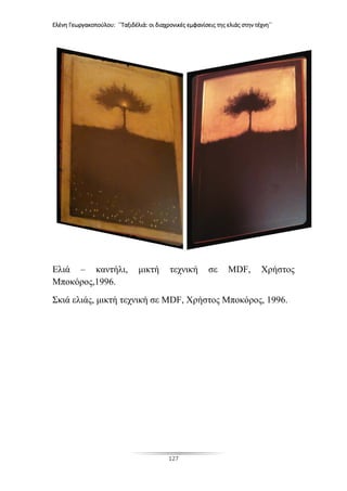 Ελένη Γεωργακοπούλου: ΄΄Ταξιδέλιά: οι διαχρονικές εμφανίσεις της ελιάς στην τέχνη΄΄
127
Ελιά – καντήλι, μικτή τεχνική σε MDF, Χρήστος
Μποκόρος,1996.
Σκιά ελιάς, μικτή τεχνική σε MDF, Χρήστος Μποκόρος, 1996.
 
