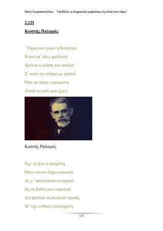 Ελένη Γεωργακοπούλου: ΄΄Ταξιδέλιά: οι διαχρονικές εμφανίσεις της ελιάς στην τέχνη΄΄
135
2.12I
Κωστής Παλαμάς
΄΄Είμαι του ήλιου η θυγατέρα
Η πιο απ΄ όλες χαιδευτή
Χρόνια η αγάπη του πατέρα
Σ΄ αυτό τον κόσμο με κρατεί
Όσο να πέσω νεκρωμένη
Αυτόν το μάτι μου ζητεί.
Κωστής Παλαμάς
Ειμ΄ η ελιά η τιμημένη.
Όπου και αν λάχει κατοικία
Δε μ΄ απολείπουν οι καρποί.
Ως τα βαθιά μου γηρατειά
Δεν βρίσκω τη δουλειά ντροπή.
Μ΄ έχει ο Θεός ευλογημένη
 