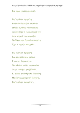 Ελένη Γεωργακοπούλου: ΄΄Ταξιδέλιά: οι διαχρονικές εμφανίσεις της ελιάς στην τέχνη΄΄
136
Και είμαι γεμάτη προκοπή.
Ειμ΄ η ελιά η τιμημένη.
Εδώ στον ίσκιο μου αποκάτω
Ήρθε ο Χριστός να αναπαυθεί
κι ακούστηκ΄ η γλυκιά λαλιά του
Λίγο προτού να σταυρωθεί.
Το δάκρυ του, δροσιά αγιασμένη,
Έχει ΄σ τη ρίζα μου χυθεί.
Ειμ΄ η ελιά η τιμημένη.
Καί φως πράστατο χαρίζω
Εγώ στην άγρια νύχτα.
Τον πλούτο πα δεν τον φωτίζω,
Σύ μ΄ ευλογείς φτωχολογιά.
Κι αν απ΄ τον άνθρωπο διωγμένη
Με φέγγω μπρος στην Παναγιά.
Ειμ΄ η ελιά η τιμημένη΄΄.
 
