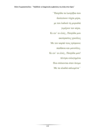 Ελένη Γεωργακοπούλου: ΄΄Ταξιδέλιά: οι διαχρονικές εμφανίσεις της ελιάς στην τέχνη΄΄
138
΄΄Πατρίδα τα λιοτρίβια σου
δουλεύουν νύχτα μέρα,
με του λαδιού τη μυρωδιά
γεμίζουν τον αέρα.
Κι ειν΄ οι ελιές , Πατρίδα μου
ακούραστες γριούλες
Με τον καρπό τους τρέφουνε
παιδάκια και μανούλες.
Κι ειν΄ οι ελιές , Πατρίδα μου!
Δέντρα ευλογημένα
Που στέκονται στον άνεμο
Με τα κλαδιά απλωμένα΄΄
 