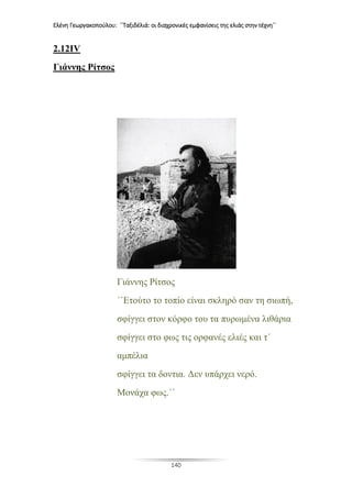 Ελένη Γεωργακοπούλου: ΄΄Ταξιδέλιά: οι διαχρονικές εμφανίσεις της ελιάς στην τέχνη΄΄
140
2.12IV
Γιάννης Ρίτσος
Γιάννης Ρίτσος
΄΄Ετούτο το τοπίο είναι σκληρό σαν τη σιωπή,
σφίγγει στον κόρφο του τα πυρωμένα λιθάρια
σφίγγει στο φως τις ορφανές ελιές και τ΄
αμπέλια
σφίγγει τα δοντια. Δεν υπάρχει νερό.
Μονάχα φως.΄΄
 