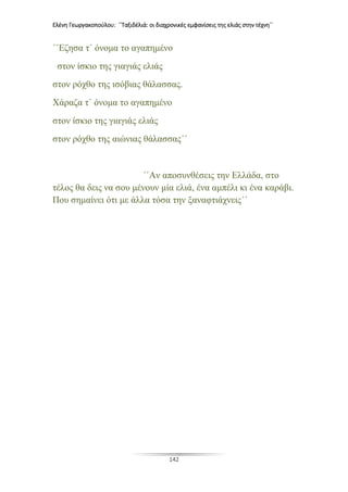 Ελένη Γεωργακοπούλου: ΄΄Ταξιδέλιά: οι διαχρονικές εμφανίσεις της ελιάς στην τέχνη΄΄
142
΄΄Εζησα τ΄ όνομα το αγαπημένο
στον ίσκιο της γιαγιάς ελιάς
στον ρόχθο της ισόβιας θάλασσας.
Χάραζα τ΄ όνομα το αγαπημένο
στον ίσκιο της γιαγιάς ελιάς
στον ρόχθο της αιώνιας θάλασσας΄΄
΄΄Αν αποσυνθέσεις την Ελλάδα, στο
τέλος θα δεις να σου μένουν μία ελιά, ένα αμπέλι κι ένα καράβι.
Που σημαίνει ότι με άλλα τόσα την ξαναφτιάχνεις΄΄
 