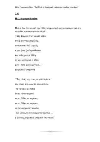 Ελένη Γεωργακοπούλου: ΄΄Ταξιδέλιά: οι διαχρονικές εμφανίσεις της ελιάς στην τέχνη΄΄
143
2.13
Η ελιά τραγουδισμένη
Η ελιά δεν έλειψε από την Ελληνική μουσική, ως χαρακτηριστικό της
πατρίδας φυσιογνωμικό στοιχείο.
΄΄Στα Σάλωνα στον κάμπο κάτω
στα Σάλωνα με τις ελιές,
αντάμωσαν δυό λυγερές
η μια ήταν ξανθομαλλούσα
και μελαχρινή η άλλη,
αχ και μελαχρινή η άλλη
μου ΄ βαλε φωτιά μεγάλη…΄΄
(Δημοτικό τραγούδι)
΄΄Της ελιάς, της ελιάς τα φυλλαράκια,
της ελιάς, της ελιάς τα φυλλαράκια
θα τα κάνω φορεσιά
θα τα κάνω φορεσιά
να τα βάλω, να περάσω,
να τα βάλω, να περάσω,
να σου κάψω την καρδιά,
δυό μάτια, να σου κάψω την καρδιά….΄΄
( Σκύρος, δημοτικό τραγούδι του γάμου)
 