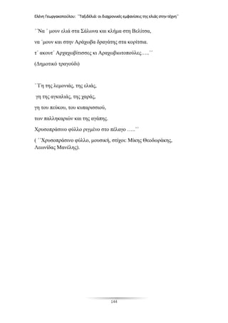 Ελένη Γεωργακοπούλου: ΄΄Ταξιδέλιά: οι διαχρονικές εμφανίσεις της ελιάς στην τέχνη΄΄
144
΄΄Να ΄ μουν ελιά στα Σάλωνα και κλήμα στη Βελίτσα,
να ΄μουν και στην Αράχωβα δραγάτης στα κορίτσια.
τ΄ ακουτ΄ Αρχαχωβίτισσες κι Αραχωβιωτοπούλες…..΄΄
(Δημοτικό τραγούδι)
΄΄Γη της λεμονιάς, της ελιάς,
γη της αγκαλιάς, της χαράς,
γη του πεύκου, του κυπαρισσιού,
των παλληκαριών και της αγάπης.
Χρυσοπράσινο φύλλο ριγμένο στο πέλαγο …..΄΄
( ΄΄Χρυσοπράσινο φύλλο, μουσική, στίχοι: Μίκης Θεοδωράκης,
Λεωνίδας Μανέλης).
 