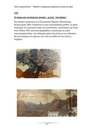 Ελένη Γεωργακοπούλου: ΄΄Ταξιδέλιά: οι διαχρονικές εμφανίσεις της ελιάς στην τέχνη΄΄
145
2.14
Ο τοίχος είχε τη δική του ιστορία – η ελιά ΄΄στο δρόμο΄΄
Στο πλαίσιο εορτασμού των Ευρωπαικών Ημερών Πολιτιστικής
Κληρονομιάς 2003 εντάσσεται το έργο τεχνοτροποίας graffiti, το οποίο
διακοσμεί τον εξωτερικό τοίχο του εργοστασίου ελαιουργίας της Ελαις
στην Αθήνα. Μία εικαστική παρέμβαση, η οποία έχει ως κύριο
εικονογραφικό θέμα την αδιάκοπη σχέση της ελιάς με τον ανθρώπινο
βίο στο πέρασμα του χρόνου, την ελιά ως αγαθό και την ελιά ως
σύμβολο.
 