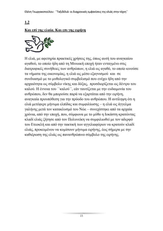 Ελένη Γεωργακοπούλου: ΄΄Ταξιδέλιά: οι διαχρονικές εμφανίσεις της ελιάς στην τέχνη΄΄
15
1.2
Και επί γης ελαία. Και επι γης ειρήνη
Η ελιά, με αφετηρία πρακτικές χρήσεις της, όπως αυτή του αναγκαίου
αγαθού, το οποίο ήδη από τη Μινωική εποχή ήταν ενταγμένο στις
διατροφικές συνήθειες των ανθρώπων, η ελιά ως αγαθό, το οποίο κινούσε
τα νήματα της οικονομίας, η ελιά ως μέσο εξαγνισμού και σε
συνδυασμό με το μυθολογικό συμβολισμό που ενέχει ήδη από την
αρχαιότητα ως σύμβολο νίκης και δόξας, προσδιορίζεται ως δέντρο του
καλού. Η έννοια του ΄΄καλού΄΄, εάν ταυτίζεται με την ευδαιμονία του
ανθρώπου, δεν θα μπορούσε παρά να εξαρτάται από την ειρήνη,
αναγκαία προυπόθεση για την πρόοδο του ανθρώπου. Η αντίληψη ότι η
ελιά μετέφερε μήνυμα ελπίδας και συμφιλίωσης – η ελιά ως άγγελμα
γαλήνης μετά τον κατακλυσμό του Νώε – συνεχίστηκε από τα αρχαία
χρόνια, από την εποχή, που, σύμφωνα με το μύθο η Ιοκάστη κρατώντας
κλαδί ελιάς ζήτησε από τον Πολυνείκη να συμφιλιωθεί με τον αδερφό
του Ετεοκλή και από την τακτική των αγγελιαφόρων να κρατούν κλαδί
ελιάς, προκειμένου να κομίσουν μήνυμα ειρήνης, έως σήμερα με την
καθιέρωση της ελιάς ως πανανθρώπινο σύμβολο της ειρήνης.
 