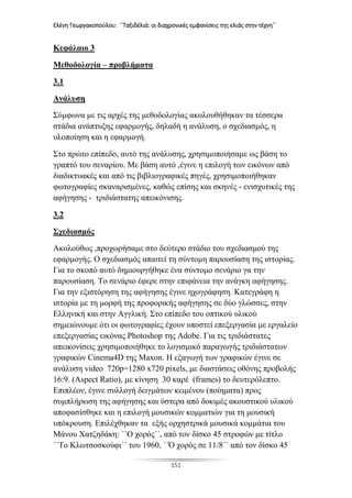 Ελένη Γεωργακοπούλου: ΄΄Ταξιδέλιά: οι διαχρονικές εμφανίσεις της ελιάς στην τέχνη΄΄
151
Κεφάλαιο 3
Μεθοδολογία – προβλήματα
3.1
Ανάλυση
Σύμφωνα με τις αρχές της μεθοδολογίας ακολουθήθηκαν τα τέσσερα
στάδια ανάπτυξης εφαρμογής, δηλαδή η ανάλυση, ο σχεδιασμός, η
υλοποίηση και η εφαρμογή.
Στο πρώτο επίπεδο, αυτό της ανάλυσης, χρησιμοποιήσαμε ως βάση το
γραπτό του σεναρίου. Με βάση αυτό ,έγινε η επιλογή των εικόνων από
διαδικτυακές και από τις βιβλιογραφικές πηγές, χρησιμοποιήθηκαν
φωτογραφίες σκαναρισμένες, καθώς επίσης και σκηνές - ενισχυτικές της
αφήγησης - τριδιάστατης απεικόνισης.
3.2
Σχεδιασμός
Ακολούθως ,προχωρήσαμε στο δεύτερο στάδιο του σχεδιασμού της
εφαρμογής. Ο σχεδιασμός απαιτεί τη σύντομη παρουσίαση της ιστορίας.
Για το σκοπό αυτό δημιουργήθηκε ένα σύντομο σενάριο γα την
παρουσίαση. Το σενάριο έφερε στην επιφάνεια την ανάγκη αφήγησης.
Για την εξιστόρηση της αφήγησης έγινε ηχογράφηση. Κατεγράφη η
ιστορία με τη μορφή της προφορικής αφήγησης σε δύο γλώσσες, στην
Ελληνική και στην Αγγλική. Στο επίπεδο του οπτικού υλικού
σημειώνουμε ότι οι φωτογραφίες έχουν υποστεί επεξεργασία με εργαλείο
επεξεργασίας εικόνας Photoshop της Adobe. Για τις τριδιάστατες
απεικονίσεις χρησιμοποιήθηκε το λογισμικό παραγωγής τριδιάστατων
γραφικών Cinema4D της Maxon. Η εξαγωγή των γραφικών έγινε σε
ανάλυση video 720p=1280 x720 pixels, με διαστάσεις οθόνης προβολής
16:9. (Aspect Ratio), με κίνηση 30 καρέ (frames) το δευτερόλεπτο.
Επιπλέον, έγινε συλλογή δειγμάτων κειμένου (ποίηματα) προς
συμπλήρωση της αφήγησης και ύστερα από δοκιμές ακουστικού υλικού
αποφασίσθηκε και η επιλογή μουσικών κομματιών για τη μουσική
υπόκρουση. Επιλέχθηκαν τα εξής ορχηστρικά μουσικά κομμάτια του
Μάνου Χατζηδάκη: ΄΄Ο χορός΄΄, από τον δίσκο 45 στροφών με τίτλο
΄΄Το Κλωτσοσκούφι΄΄ του 1960, ΄΄Ό χορός σε 11/8΄΄ από τον δίσκο 45
 