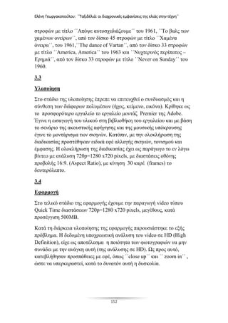 Ελένη Γεωργακοπούλου: ΄΄Ταξιδέλιά: οι διαχρονικές εμφανίσεις της ελιάς στην τέχνη΄΄
152
στροφών με τίτλο ΄΄Απόψε αυτοσχεδιάζουμε΄΄ του 1961, ΄΄Το βαλς των
χαμένων ονείρων΄΄, από τον δίσκο 45 στροφών με τίτλο ΄΄Χαμένα
όνειρα΄΄, του 1961,΄΄The dance of Vartan΄΄, από τον δίσκο 33 στροφών
με τίτλο ΄΄America, America΄΄ του 1963 και ΄΄Νυχτερινός περίπατος –
Ερημιά΄΄, από τον δίσκο 33 στροφών με τίτλο ΄΄Never on Sunday΄΄ του
1960.
3.3
Υλοποίηση
Στο στάδιο της υλοποίησης έπρεπε να επιτευχθεί ο συνδυασμός και η
σύνθεση των διάφορων πολυμέσων (ήχος, κείμενο, εικόνα). Κρίθηκε ως
το προσφορότερο εργαλείο το εργαλείο μοντάζ Premier της Adobe.
Έγινε η εισαγωγή του υλικού στη βιβλιοθήκη του εργαλείου και με βάση
το σενάριο της ακουστικής αφήγησης και της μουσικής υπόκρουσης
έγινε το μοντάρισμα των σκηνών. Κατόπιν, με την ολοκλήρωση της
διαδικασίας προστέθηκαν ειδικά εφέ αλλαγής σκηνών, τονισμού και
έμφασης. Η ολοκλήρωση της διαδικασίας έχει ως παράγωγο το εν λόγω
βίντεο με ανάλυση 720p=1280 x720 pixels, με διαστάσεις οθόνης
προβολής 16:9. (Aspect Ratio), με κίνηση 30 καρέ (frames) το
δευτερόλεπτο.
3.4
Εφαρμογή
Στο τελικό στάδιο της εφαρμογής έχουμε την παραγωγή video τύπου
Quick Time διαστάσεων 720p=1280 x720 pixels, μεγέθους, κατά
προσέγγιση 500MB.
Κατά τη διάρκεια υλοποίησης της εφαρμογής παρουσιάστηκε το εξής
πρόβλημα. Η δεδομένη υποχρεωτική ανάλυση του video σε HD (High
Definition), είχε ως αποτέλεσμα η ποιότητα των φωτογραφιών να μην
συνάδει με την ανάγκη αυτή (της ανάλυσης σε HD). Ως προς αυτό,
κατεβλήθησαν προσπάθειες με εφέ, όπως ΄΄close up΄΄ και ΄΄ zoom in΄΄ ,
ώστε να υπερκεραστεί, κατά το δυνατόν αυτή η δυσκολία.
 