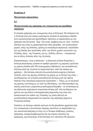 Ελένη Γεωργακοπούλου: ΄΄Ταξιδέλιά: οι διαχρονικές εμφανίσεις της ελιάς στην τέχνη΄΄
153
Κεφάλαιο 4
Μελλοντικές προεκτάσεις
4.1
Μεταγλώτισση της αφήγησης του ντοκιμαντέρ και προσθήκη
υποτίτλων
Η γλώσσα αφήγησης του ντοκιμαντέρ είναι η Ελληνική. Με δεδομένο ότι
η Αγγλική είναι μια ευρέως ομιλούμενη γλώσσα σε παγκόσμιο επίπεδο
έγινε μεταγλώτισση και προστέθηκαν υπότιτλοι εκ παραλλήλου με την
αφήγηση στα Ελληνικά. Παρ΄ όλα αυτά, λαμβάνοντας υπ΄ όψιν τη διττή
ιδιότητα της ελιάς ως χαρακτηριστικό είδος χλωρίδας των μεσογειακών
χωρών, όπως της Ισπανίας, πρώτης σε παγκόσμια παραγωγή ελαιόλαδου
και της Ιταλίας που ακολουθεί, αλλά και άλλων χωρών γειτονικών της
Ελλάδας, όπως της Τουρκίας, και ως διεθνώς βίντεο - ντοκιμαντέρ
και σε άλλες γλώσσες πλην της Αγγλικής.
Επικρατέστερες είναι η Ισπανική -- η Ισπανική γλώσσα θεωρείται η
δεύτερη παγκοσμίως γλώσσα σε αριθμό ομιλητών ως μητρική {ομιλείται
ως πρώτη γλώσσα από 550 εκατομμύρια ανθρώπους} και κατατάσσεται
δεύτερη μετά την Αγγλική σε σημαντικότητα (από την άποψη της
χρήσης)-- . Ως δεύτερη επιλογή στη μεταγλώτισση έρχεται η Ιταλική
γλώσσα, λόγω της άμεσης σύνδεσης της χώρας με το δέντρο της ελιάς --
υπενθυμίζουμε οτι η Ιταλία κατατάσσεται δεύτερη μετά την πρώτη
Ισπανία στην παγκόσμια παραγωγή ελαιόλαδου --. Τέλος, με το σκεπτικό
της άμεσης γειτνίασης με το νησί της Μυτιλήνης –στο Πανεπιστήμιο της
οποίας εκπονείται η παρούσα μεταπτυχιακή διατριβή -- σε συνδυασμό με
την βαίνουσα αυξανόμενη τουριστική κίνηση καθ΄ όλη τη διάρκεια του
χρόνου και της διόλου ευκαταφρόνητης παρουσίας της ελιάς στη
φυσιογνωμία του τοπίου της Τουρκίας, ως τρίτη επιλογή για
μεταγλωσσική επεξεργασία του κειμένου της αφήγησης έρχεται η
Τουρκική γλώσσα.
Επιπλέον, σε δεύτερο επίπεδο κρίνεται ότι θα προσδώσει χρηστική αξία
στο ντοκιμαντέρ η δυνατότητα ύπαρξης υποτίτλων εκ παραλλήλου με
την ακουστική αφήγηση σε όλες τις εν δυνάμει διαθέσιμες γλώσσες
αφήγησης, συμπεριλαμβανομένης και της κύριας γλώσσας της
αφήγησης, της Ελληνικής. Η δυνατότητα των υποτίτλων θα αποτελεί
 