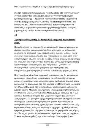 Ελένη Γεωργακοπούλου: ΄΄Ταξιδέλιά: οι διαχρονικές εμφανίσεις της ελιάς στην τέχνη΄΄
154
ένδειξη της απαραίτητης μέριμνας για ανθρώπους από το σύνολο των εν
δυνάμει θεατών του ντοκιμαντέρ, οι οποίοι τυχόν αντιμετωπίζουν
προβλήματα ακοής. Η προοπτική των υποτίτλων επίσης λαμβάνει υπ΄
όψιν τις διαφοροποιημένες γλωσσικές δυνατότητες κατανόησης του
κοινού, για τον λόγο ότι είναι πιθανόν ένα ποσοστό ανθρώπων να
παρουσιάζει ευχέρεια στην ακουστική πρόσληψη γλώσσας εκτός της
μητρικής τους και ένα ποσοστό ανθρώπων στην οπτική.
4.2
Χρήση του ντοκιμαντέρ ως πολυμεσική εφαρμογή σε μουσειακό
χώρο.
Βασικός άξονας της εφαρμογής του ντοκιμαντέρ ήταν ο σχεδιασμός να
είναι κατάλληλος για μελλοντική πιθανή χρήση του ως πολυμεσική
εφαρμογή σε μουσειακό χώρο σχετικό με την ελιά και το λάδι. Βάση
αυτού του σκεπτικού, η γλώσσα που χρησιμοποιείται είναι απλή ,στην
αφήγηση έχουν επιλεγεί κατά το δυνατόν ευρέως αναγνωρίσιμες μορφές
και έργα, που υποστηρίζουν τον πυρήνα του έργου, έγιναν τριδιάστατες
απεικονίσεις σε καίρια σημεία, που να κρατούν ΄΄ζωντανό΄΄ το
ενδιαφέρον του κοινού, και η διάρκεια έχει υπολογιστεί στα
συνηθισμένα, για την προβολή video σε εκθεσιακούς χώρους, πλαίσια.
Η εκτίμησή μας είναι ότι η εφαρμογή του ντοκιμαντέρ θα μπορούσε να
εμπλουτίσει την αίσθηση του επισκέπτη σε εκθεσιακούς χώρους, οι
οποίοι έχουν ως άξονα του μουσειακού τους σχεδιασμού την ελιά και το
λάδι, όπως για παράδειγμα στα δύο μουσεία του Πολιτιστικού Ιδρύματος
του Ομίλου Πειραιώς, στο Μουσείο Ελιάς και Ελληνικού λαδιού στη
Σπάρτη και στο Μουσείο Βιομηχανικής Ελαιουργίας στη Μυτιλήνη, και
στο Μουσείο Θεοφίλου στη Βαρειά Μυτιλήνης, με δεδομένο ότι η ελιά
αποτελεί συνεκτικό στοιχείο του ζωγραφικού έργου του Θεόφιλου
Χατζημιχαήλ. Με βάση την εφαρμογή θα μπορούσαν επίσης κάλλιστα να
εκπονηθούν εκπαιδευτικά προγράμματα για την πρωτοβάθμια και
δευτεροβάθμια εκπαίδευση, σχετικά με την ελιά και το λάδι με πολλούς
θεματικούς άξονες, όπως για παράδειγμα τη χρήση της ελιάς από τους
αρχαίους χρόνους έως σήμερα στη διατροφή, στη θρησκεία, στις τέχνες,
το ρόλο της στην παγκόσμια οικονομία, το ρόλο της ελιάς ως συμβόλου.
Σε κάθε περίπτωση ελπίζουμε και πιστεύουμε ότι η προβολή του
 