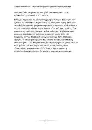 Ελένη Γεωργακοπούλου: ΄΄Ταξιδέλιά: οι διαχρονικές εμφανίσεις της ελιάς στην τέχνη΄΄
155
ντοκιμαντέρ θα μπορούσε να ενταχθεί, να συμπληρώσει και να
προεκτείνει την εμπειρία του επισκέπτη.
Τέλος, ας σημειωθεί ότι το παρόν εγχείρημα σε καμία περίπτωση δεν
εξαντλεί τις εικονιστικές παραστάσεις της ελιάς στην τέχνη, παρά μόνο
αποτελεί μία ενδεικτική παρουσίαση αυτών, η οποία στο μέλλον δύναται
να εμπλουτιστεί με πλήθος παραστάσεων, τόσο από τους αρχαίους, όσο
και από τους νεώτερους χρόνους , καθώς επίσης και με πλουσιότερες
αναφορές της ελιάς στην ποίηση, στη μουσική και σε άλλα είδη
σύγχρονης τέχνης. Η επιλογή των έργων έγινε με βάση προσωπικό
κριτήριο, το οποίο έχει ως άξονα την κατά το δυνατόν παραστατική
απεικόνιση της ελιάς. Η προσέγγιση του θέματος έγινε με τρόπο, ώστε να
περιληφθούν ενδεικτικά έργα από τομείς, στους οποίους είναι
αξιοσημείωτη η παρουσία της ελιάς, όπως η αγγειογραφία, η
νομισματική εικονογραφία, η ζωγραφική, η ποίηση και η μουσική.
 