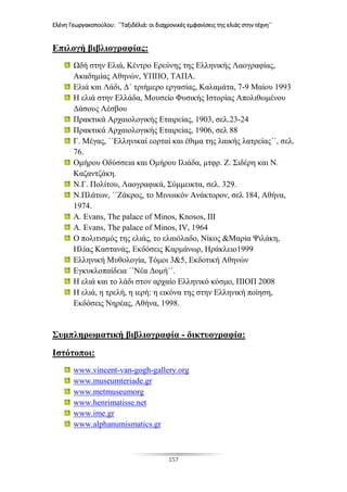 Ελένη Γεωργακοπούλου: ΄΄Ταξιδέλιά: οι διαχρονικές εμφανίσεις της ελιάς στην τέχνη΄΄
157
Επιλογή βιβλιογραφίας:
Ωδή στην Ελιά, Κέντρο Ερεύνης της Ελληνικής Λαογραφίας,
Ακαδημίας Αθηνών, ΥΠΠΟ, ΤΑΠΑ.
Ελιά και Λάδι, Δ΄ τριήμερο εργασίας, Καλαμάτα, 7-9 Μαίου 1993
Η ελιά στην Ελλάδα, Μουσείο Φυσικής Ιστορίας Απολιθωμένου
Δάσους Λέσβου
Πρακτικά Αρχαιολογικής Εταιρείας, 1903, σελ.23-24
Πρακτικά Αρχαιολογικής Εταιρείας, 1906, σελ 88
Γ. Μέγας, ΄΄Ελληνικαί εορταί και έθιμα της λαικής λατρείας΄΄, σελ.
76.
Ομήρου Οδύσσεια και Ομήρου Ιλιάδα, μτφρ. Ζ. Σιδέρη και Ν.
Καζαντζάκη.
Ν.Γ. Πολίτου, Λαογραφικά, Σύμμεικτα, σελ. 329.
Ν.Πλάτων, ΄΄Ζάκρος, το Μινωικόν Ανάκτορον, σελ 184, Αθήνα,
1974.
A. Evans, The palace of Minos, Knosos, III
A. Evans, The palace of Minos, IV, 1964
Ο πολιτισμός της ελιάς, το ελαιόλαδο, Νίκος &Μαρία Ψιλάκη,
Ηλίας Καστανάς, Εκδόσεις Καρμάνωρ, Ηράκλειο1999
Ελληνική Μυθολογία, Τόμοι 3&5, Εκδοτική Αθηνών
Εγκυκλοπαίδεια ΄΄Νέα Δομή΄΄.
Η ελιά και το λάδι στον αρχαίο Ελληνικό κόσμο, ΠΙΟΠ 2008
Η ελιά, η τρελή, η ιερή: η εικόνα της στην Ελληνική ποίηση,
Εκδόσεις Νηρέας, Αθήνα, 1998.
Συμπληρωματική βιβλιογραφία - δικτυογραφία:
Ιστότοποι:
www.vincent-van-gogh-gallery.org
www.museumteriade.gr
www.metmuseumorg
www.henrimatisse.net
www.ime.gr
www.alphanumismatics.gr
 