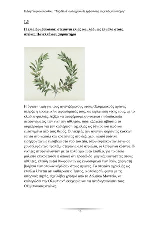 Ελένη Γεωργακοπούλου: ΄΄Ταξιδέλιά: οι διαχρονικές εμφανίσεις της ελιάς στην τέχνη΄΄
16
1.3
Η ελιά βραβεύουσα: στεφάνια ελιάς και λάδι ως έπαθλο στους
αγώνες Πανελλήνιου χαρακτήρα
Η ύψιστη τιμή για τους αγωνιζόμενους στους Ολυμπιακούς αγώνες
υπήρξε η προοπτική στεφανώματός τους, σε περίπτωση νίκης τους, με το
κλαδί αγριελιάς. Αξίζει να αναφέρουμε συνοπτικά τη διαδικασία
στεφανώματος των νικητών αθλητών, διότι εξάγεται αβίαστα το
συμπέρασμα για την καθιέρωση της ελιάς ως δέντρο και ιερό και
ευλογημένο από τους θεούς. Οι νικητές των αγώνων φορώντας κόκκινη
ταινία στο κεφάλι και κρατώντας στο δεξί χέρι κλαδί φοίνικα
εισέρχονταν με ευλάβεια στο ναό του Δία, όπου ευρίσκονταν πάνω σε
χρυσελεφάντινο τραπέζι στεφάνια από αγριελιά, οι λεγόμενοι κότινοι. Οι
νικητές στεφανώνονταν με το πολύτιμο αυτό έπαθλο, για το οποίο
μάλιστα επικρατούσε η άποψη ότι προσέδιδε μαγικές ικανότητες στους
αθλητές, επειδή αυτοί θεωρούνταν ως ευνοούμενοι των θεών, χάρη στη
βοήθεια των οποίων κέρδισαν στους αγώνες. Το στεφάνι αγριελιάς ως
έπαθλο λέγεται ότι καθιέρωσε ο Ίφιτος, ο οποίος σύμφωνα με τις
ιστορικές πηγές, είχε λάβει χρησμό από το Δελφικό Μαντείο, να
καθιερώσει την Ολυμπιακή εκεχειρία και να αναδιοργανώσει τους
Ολυμπιακούς αγώνες.
 