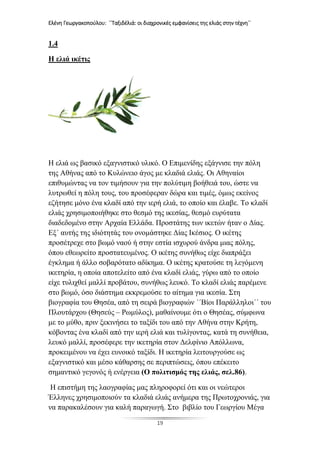 Ελένη Γεωργακοπούλου: ΄΄Ταξιδέλιά: οι διαχρονικές εμφανίσεις της ελιάς στην τέχνη΄΄
19
1.4
Η ελιά ικέτις
Η ελιά ως βασικό εξαγνιστικό υλικό. Ο Επιμενίδης εξάγνισε την πόλη
της Αθήνας από το Κυλώνειο άγος με κλαδιά ελιάς. Οι Αθηναίοι
επιθυμώντας να τον τιμήσουν για την πολύτιμη βοήθειά του, ώστε να
λυτρωθεί η πόλη τους, του προσέφεραν δώρα και τιμές, όμως εκείνος
εζήτησε μόνο ένα κλαδί από την ιερή ελιά, το οποίο και έλαβε. Το κλαδί
ελιάς χρησιμοποιήθηκε στο θεσμό της ικεσίας, θεσμό ευρύτατα
διαδεδομένο στην Αρχαία Ελλάδα. Προστάτης των ικετών ήταν ο Δίας.
Εξ΄ αυτής της ιδιότητάς του ονομάστηκε Δίας Ικέσιος. Ο ικέτης
προσέτρεχε στο βωμό ναού ή στην εστία ισχυρού άνδρα μιας πόλης,
όπου εθεωρείτο προστατευμένος. Ο ικέτης συνήθως είχε διαπράξει
έγκλημα ή άλλο σοβαρότατο αδίκημα. Ο ικέτης κρατούσε τη λεγόμενη
ικετηρία, η οποία αποτελείτο από ένα κλαδί ελιάς, γύρω από το οποίο
είχε τυλιχθεί μαλλί προβάτου, συνήθως λευκό. Το κλαδί ελιάς παρέμενε
στο βωμό, όσο διάστημα εκκρεμούσε το αίτημα για ικεσία. Στη
βιογραφία του Θησέα, από τη σειρά βιογραφιών ΄΄Βίοι Παράλληλοι΄΄ του
Πλουτάρχου (Θησεύς – Ρωμύλος), μαθαίνουμε ότι ο Θησέας, σύμφωνα
με το μύθο, πριν ξεκινήσει το ταξίδι του από την Αθήνα στην Κρήτη,
κόβοντας ένα κλαδί από την ιερή ελιά και τυλίγοντας, κατά τη συνήθεια,
λευκό μαλλί, προσέφερε την ικετηρία στον Δελφίνιο Απόλλωνα,
προκειμένου να έχει ευνοικό ταξίδι. Η ικετηρία λειτουργούσε ως
εξαγνιστικό και μέσο κάθαρσης σε περιπτώσεις, όπου επέκειτο
σημαντικό γεγονός ή ενέργεια (Ο πολιτισμός της ελιάς, σελ.86).
Η επιστήμη της λαογραφίας μας πληροφορεί ότι και οι νεώτεροι
Έλληνες χρησιμοποιούν τα κλαδιά ελιάς ανήμερα της Πρωτοχρονιάς, για
να παρακαλέσουν για καλή παραγωγή. Στο βιβλίο του Γεωργίου Μέγα
 