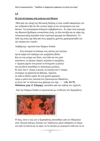 Ελένη Γεωργακοπούλου: ΄΄Ταξιδέλιά: οι διαχρονικές εμφανίσεις της ελιάς στην τέχνη΄΄
21
1.5
Η ελιά σύντροφος στη ζωή και στο θάνατο
Ήδη από την εποχή της Μινωικής Κρήτης η ελιά, αγαθό απαραίτητο για
τον ανθρώπινο βίο δεν θα γινόταν παρά να τον συντροφεύει και στο
θάνατο. Τα ανασκαφικά δεδομένα επιβεβαιώνουν. Σε τάφο στην περιοχή
της Φαιστού βρέθηκαν κουκούτσια ελιάς, το ίδιο συνέβη και σε τάφο της
υστερομινωικής περιόδου στην ευρύτερη περιοχή του Ηρακλείου .Το
λάδι της ελιάς είχε ήδη από τους αρχαίους χρόνους χρησιμοποιηθεί για
την τίμηση των νεκρών.
Διαβάζουμε σχετικά στην Ομήρου Ιλιάδα:
΄΄…..Στις δεκοχτώ σε δώσαμε στις φλόγες και τριγύρω
αρνιά παχιά σου σφάξαμε και τραχηλάτα βόδια.
Και συ στα ρούχα των θεών, στο λάδι και στο μέλι
καιγόσουν, κι άπειροι Αχαιοί, πεζούρα κι αμαξάδες,
τ’ άρματα ρίχναν στη φωτιά να δυναμώσει η φλόγα
και μια βουή σηκώθηκε κι αλαλαγμός μεγάλος.
Κι όταν πια σ’ έκαψε η φωτιά, τα κόκαλά σου τ' άσπρα
συνάξαμε τη χαραυγή και βάλαμε, Αχιλλέα,
σε λάδι κι άδολο κρασί. Κι ένα χρυσό αμφορέα
έφερε η μάνα σου, δουλειά του ξακουσμένου Ηφαίστου,
κι έλεγε απ’ το Διόνυσο πως χάρισμα τον είχε…..΄΄ ( Ω, 63-75,
Οδύσσεια, μτφ. Ζ. Σίδερης), επεισόδιο από την κηδεία του Αχιλλέα.
Από την Ομήρου Ιλιάδα το περιστατικό με το θάνατο του Σαρπηδόνα:
Ο Δίας, όταν ο γιός του ο Σαρπηδόνας σκοτώθηκε από τον Πάτροκλο
στον Τρωικό πόλεμο, διέταξε τον Απόλλωνα, αφού καθαρίσει το σώμα
του από τη σκόνη και το αίμα, να το αλείψει με μυρωμένο λάδι και να το
 