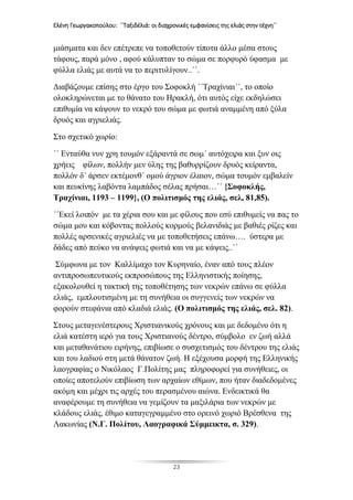 Ελένη Γεωργακοπούλου: ΄΄Ταξιδέλιά: οι διαχρονικές εμφανίσεις της ελιάς στην τέχνη΄΄
23
μιάσματα και δεν επέτρεπε να τοποθετούν τίποτα άλλο μέσα στους
τάφους, παρά μόνο , αφού κάλυπταν το σώμα σε πορφυρό ύφασμα με
φύλλα ελιάς με αυτά να το περιτυλίγουν..΄΄.
Διαβάζουμε επίσης στο έργο του Σοφοκλή ΄΄Τραχίνιαι΄΄, το οποίο
ολοκληρώνεται με το θάνατο του Ηρακλή, ότι αυτός είχε εκδηλώσει
επιθυμία να κάψουν το νεκρό του σώμα με φωτιά αναμμένη από ξύλα
δρυός και αγριελιάς.
Στο σχετικό χωρίο:
΄΄ Ενταύθα νυν χρη τουμόν εξάραντά σε σωμ΄ αυτόχειρα και ξυν οις
χρήεις φίλων, πολλήν μεν ύλης της βαθυρρίζουν δρυός κείραντα,
πολλόν δ΄ άρσεν εκτέμονθ΄ ομού άγριον έλαιον, σώμα τουμόν εμβαλείν
και πευκίνης λαβόντα λαμπάδος σέλας πρήσαι…΄΄ {Σοφοκλής,
Τραχίνιαι, 1193 – 1199}, (Ο πολιτισμός της ελιάς, σελ, 81,85).
΄΄Εκεί λοιπόν με τα χέρια σου και με φίλους που εσύ επιθυμείς να πας το
σώμα μου και κόβοντας πολλούς κορμούς βελανιδιάς με βαθιές ρίζες και
πολλές αρσενικές αγριελιές να με τοποθετήσεις επάνω…. ύστερα με
δάδες από πεύκο να ανάψεις φωτιά και να με κάψεις..΄΄
Σύμφωνα με τον Καλλίμαχο τον Κυρηναίο, έναν από τους πλέον
αντιπροσωπευτικούς εκπροσώπους της Ελληνιστικής ποίησης,
εξακολουθεί η τακτική της τοποθέτησης των νεκρών επάνω σε φύλλα
ελιάς, εμπλουτισμένη με τη συνήθεια οι συγγενείς των νεκρών να
φορούν στεφάνια από κλαδιά ελιάς. (Ο πολιτισμός της ελιάς, σελ. 82).
Στους μεταγενέστερους Χριστιανικούς χρόνους και με δεδομένο ότι η
ελιά κατέστη ιερό για τους Χριστιανούς δέντρο, σύμβολο εν ζωή αλλά
και μεταθανάτιου ειρήνης, επιβίωσε ο συσχετισμός του δέντρου της ελιάς
και του λαδιού στη μετά θάνατον ζωή. Η εξέχουσα μορφή της Ελληνικής
λαογραφίας ο Νικόλαος Γ.Πολίτης μας πληροφορεί για συνήθειες, οι
οποίες αποτελούν επιβίωση των αρχαίων εθίμων, που ήταν διαδεδομένες
ακόμη και μέχρι τις αρχές του περασμένου αιώνα. Ενδεικτικά θα
αναφέρουμε τη συνήθεια να γεμίζουν τα μαξιλάρια των νεκρών με
κλάδους ελιάς, έθιμο καταγεγραμμένο στο ορεινό χωριό Βρέσθενα της
Λακωνίας (Ν.Γ. Πολίτου, Λαογραφικά Σύμμεικτα, σ. 329).
 