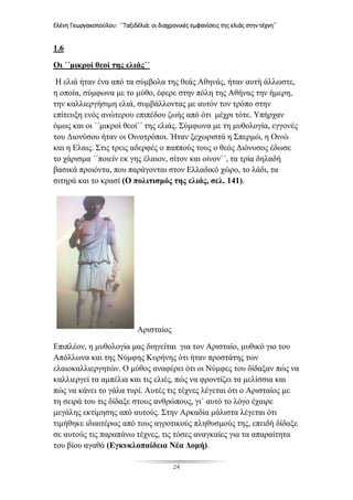 Ελένη Γεωργακοπούλου: ΄΄Ταξιδέλιά: οι διαχρονικές εμφανίσεις της ελιάς στην τέχνη΄΄
24
1.6
Οι ΄΄μικροί θεοί της ελιάς΄΄
Η ελιά ήταν ένα από τα σύμβολα της θεάς Αθηνάς, ήταν αυτή άλλωστε,
η οποία, σύμφωνα με το μύθο, έφερε στην πόλη της Αθήνας την ήμερη,
την καλλιεργήσιμη ελιά, συμβάλλοντας με αυτόν τον τρόπο στην
επίτευξη ενός ανώτερου επιπέδου ζωής από ότι μέχρι τότε. Υπήρχαν
όμως και οι ΄΄μικροί θεοί΄΄ της ελιάς. Σύμφωνα με τη μυθολογία, εγγονές
του Διονύσου ήταν οι Οινοτρόποι. Ήταν ξεχωριστά η Σπερμώ, η Οινώ
και η Ελαις. Στις τρεις αδερφές ο παππούς τους ο θεός Διόνυσος έδωσε
το χάρισμα ΄΄ποιείν εκ γης έλαιον, σίτον και οίνον΄΄, τα τρία δηλαδή
βασικά προιόντα, που παράγονται στον Ελλαδικό χώρο, το λάδι, τα
σιτηρά και το κρασί (Ο πολιτισμός της ελιάς, σελ. 141).
Αρισταίος
Επιπλέον, η μυθολογία μας διηγείται για τον Αρισταίο, μυθικό γιο του
Απόλλωνα και της Νύμφης Κυρήνης ότι ήταν προστάτης των
ελαιοκαλλιεργητών. Ο μύθος αναφέρει ότι οι Νύμφες του δίδαξαν πώς να
καλλιεργεί τα αμπέλια και τις ελιές, πώς να φροντίζει τα μελίσσια και
πώς να κάνει το γάλα τυρί. Αυτές τις τέχνες λέγεται ότι ο Αρισταίος με
τη σειρά του τις δίδαξε στους ανθρώπους, γι΄ αυτό το λόγο έχαιρε
μεγάλης εκτίμησης από αυτούς. Στην Αρκαδία μάλιστα λέγεται ότι
τιμήθηκε ιδιαιτέρως από τους αγροτικούς πληθυσμούς της, επειδή δίδαξε
σε αυτούς τις παραπάνω τέχνες, τις τόσες αναγκαίες για τα απαραίτητα
του βίου αγαθά (Εγκυκλοπαίδεια Νέα Δομή).
 