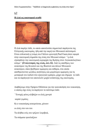 Ελένη Γεωργακοπούλου: ΄΄Ταξιδέλιά: οι διαχρονικές εμφανίσεις της ελιάς στην τέχνη΄΄
25
1.7
Η ελιά ως οικονομικό αγαθό
Η ελιά παρήγε λάδι, το οποίο αποτελούσε σημαντικό παράγοντα της
Ελληνικής οικονομίας, ήδη από την ακμή του Μινωικού πολιτισμού.
Είναι ενδεικτική η γνώμη του Γάλλου ερευνητή Paul Faure,όσον αφορά
στην οικονομική σημασία της ελιάς στο Μινωικό κόσμο: ΄΄η ελιά
εξασφάλιζε την οικονομική κυριαρχία της Κρήτης στον Αιγαιοπελαγίτικο
κόσμο΄΄ (Ο πολιτισμός της ελιάς, σελ.14). Από τις αποθήκες των
ανακτόρων της Κνωσού και της Φαιστού και άλλων Μινωικών
ανακτόρων, όπου βρέθηκαν αμφορείς και πιθάρια, στα οποία
αποθηκεύονταν μεγάλες ποσότητες και μικρότεροι αμφορείς για τη
μεταφορά του λαδιού στο εξαγωγικό εμπόριο, μέχρι και σήμερα το λάδι
και τα παράγωγά του αποτελούν μοχλό ανάπτυξης της οικονομίας.
Διαβάζουμε στην Ομήρου Οδύσσεια για την ικανοποίηση του νοικοκύρη,
ο οποίος είχε ελιές να παράγουν το πολύτιμο λάδι:
΄΄Ευτυχές φέτος κλίβαζαν οι ελιές χοντρό
καρπό γεμάτες
Κι ο νοικοκύρης κοκορεύεται, χύνουν
οι ελιές στο νου του
Τα πλήθια ενός του τρίζουν λιτριβειά,
Τα στάματα τρουλιάζουν
 