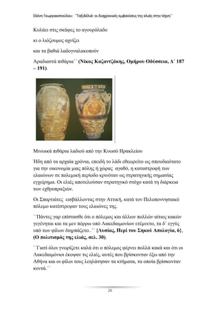 Ελένη Γεωργακοπούλου: ΄΄Ταξιδέλιά: οι διαχρονικές εμφανίσεις της ελιάς στην τέχνη΄΄
26
Κυλάει στις σκάφες το αγουρόλαδο
κι ο λιόζουμος αχνίζει
και τα βαθιά λαδογναλακοπούν
Αραδιαστά πιθάρια΄΄ (Νίκος Καζαντζάκης, Ομήρου Οδύσσεια, Δ΄ 187
– 191).
Μινωικά πιθάρια λαδιού από την Κνωσό Ηρακλείου
Ήδη από τα αρχαία χρόνια, επειδή το λάδι εθεωρείτο ως σπουδαιότατο
για την οικονομία μιας πόλης ή χώρας αγαθό, η καταστροφή των
ελαιώνων σε πολεμική περίοδο κρινόταν ως στρατηγικής σημασίας
εγχείρημα. Οι ελιές αποτελούσαν στρατηγικό στόχο κατά τη διάρκεια
των εχθροπραξιών.
Οι Σπαρτιάτες εισβάλλοντας στην Αττική, κατά τον Πελοποννησιακό
πόλεμο κατέστρεψαν τους ελαιώνες της.
΄΄Πάντες γαρ επίστασθε ότι ο πόλεμος και άλλων πολλών αίτιος κακών
γεγένηται και τα μεν πόρρω υπό Λακεδαιμονίων ετέμνετο, τα δ΄ εγγύς
υπό των φίλων διηρπάζετο..΄΄ {Λυσίας, Περί του Σηκού Απολογία, 6},
(Ο πολιτισμός της ελιάς, σελ. 30).
΄΄Γιατί όλοι γνωρίζετε καλά ότι ο πόλεμος φέρνει πολλά κακά και ότι οι
Λακεδαιμόνιοι έκοψαν τις ελιές, αυτές που βρίσκονταν έξω από την
Αθήνα και οι φίλοι τους λεηλάτησαν τα κτήματα, τα οποία βρίσκονταν
κοντά.΄΄
 