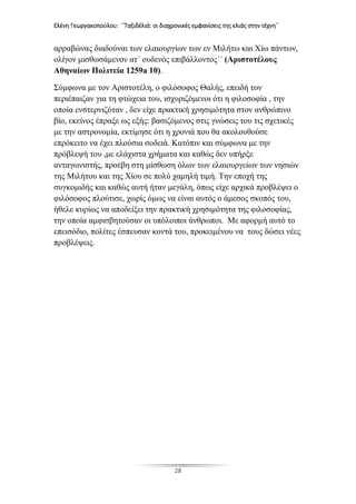 Ελένη Γεωργακοπούλου: ΄΄Ταξιδέλιά: οι διαχρονικές εμφανίσεις της ελιάς στην τέχνη΄΄
28
αρραβώνας διαδούναι των ελαιουργίων των εν Μιλήτω και Χίω πάντων,
ολίγον μισθωσάμενον ατ΄ ουδενός επιβάλλοντος΄΄ (Αριστοτέλους
Αθηναίων Πολιτεία 1259a 10).
Σύμφωνα με τον Αριστοτέλη, ο φιλόσοφος Θαλής, επειδή τον
περιέπαιζαν για τη φτώχεια του, ισχυριζόμενοι ότι η φιλοσοφία , την
οποία ενστερνιζόταν , δεν είχε πρακτική χρησιμότητα στον ανθρώπινο
βίο, εκείνος έπραξε ως εξής: βασιζόμενος στις γνώσεις του τις σχετικές
με την αστρονομία, εκτίμησε ότι η χρονιά που θα ακολουθούσε
επρόκειτο να έχει πλούσια σοδειά. Κατόπιν και σύμφωνα με την
πρόβλεψή του ,με ελάχιστα χρήματα και καθώς δεν υπήρξε
ανταγωνιστής, προέβη στη μίσθωση όλων των ελαιουργείων των νησιών
της Μιλήτου και της Χίου σε πολύ χαμηλή τιμή. Την εποχή της
συγκομιδής και καθώς αυτή ήταν μεγάλη, όπως είχε αρχικά προβλέψει ο
φιλόσοφος πλούτισε, χωρίς όμως να είναι αυτός ο άμεσος σκοπός του,
ήθελε κυρίως να αποδείξει την πρακτική χρησιμότητα της φιλοσοφίας,
την οποία αμφισβητούσαν οι υπόλοιποι άνθρωποι. Με αφορμή αυτό το
επεισόδιο, πολίτες έσπευσαν κοντά του, προκειμένου να τους δώσει νέες
προβλέψεις.
 