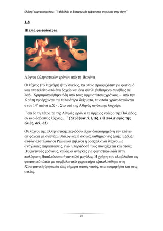 Ελένη Γεωργακοπούλου: ΄΄Ταξιδέλιά: οι διαχρονικές εμφανίσεις της ελιάς στην τέχνη΄΄
29
1.8
Η ελιά φωτοδώτρια
Λύχνοι ελληνιστικών χρόνων από τη Βεργίνα
Ο λύχνος (το λυχνάρι) ήταν σκεύος, το οποίο προοριζόταν για φωτισμό
και αποτελείτο από ένα δοχείο και ένα φυτίλι βυθισμένο συνήθως σε
λάδι. Χρησιμοποιήθηκε ήδη από τους αρχαιοτάτους χρόνους – από την
Κρήτη προέρχονται τα παλαιότερα δείγματα, τα οποία χρονολογούνται
στον 14ο
αιώνα π.Χ - . Στο ναό της Αθηνάς σιγόκαιγε λυχνάρι:
΄΄επι δε τη πέτρα το της Αθηνάς ιερόν ο τε αρχαίος νεώς ο της Πολιάδος
εν ω ο άσβεστος λύχνος…΄΄ {Στράβων, 9,1,16}, ( Ο πολιτισμός της
ελιάς, σελ. 62)..
Οι λύχνοι της Ελληνιστικής περιόδου είχαν διακοσμημένη την επάνω
επιφάνεια με σκηνές μυθολογικές ή σκηνές καθημερινής ζωής. Εξέλιξη
αυτών αποτελούν οι Ρωμαικοί πήλινοι ή ορειχάλκινοι λύχνοι με
ανάγλυφες παραστάσεις, ενώ η παράδοσή τους συνεχίζεται και στους
Βυζαντινούς χρόνους, καθώς οι ανάγκες για φωτιστικό λάδι στην
πολύφωτη Βασιλεύουσα ήταν πολύ μεγάλες. Η χρήση του ελαιόλαδου ως
φωτιστικό υλικό με συμβολιστικό χαρακτήρα εξακολούθησε στη
Χριστιανική θρησκεία έως σήμερα στους ναούς, στα κοιμητήρια και στις
οικίες.
 