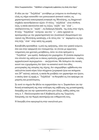 Ελένη Γεωργακοπούλου: ΄΄Ταξιδέλιά: οι διαχρονικές εμφανίσεις της ελιάς στην τέχνη΄΄
3
Η ιδέα για την ΄΄Ταξιδέλιά΄΄ γεννήθηκε με γνώμονα το συνδυασμό της
ελιάς ως σήμα κατατεθέν του μεσογειακού φυσικού τοπίου, ως
χαρακτηριστική τοπιογραφική αναφορά της Μυτιλήνης, ως διαχρονικό
σύμβολο πανανθρώπινων αξιών. Ο τίτλος ΄΄ταξιδέλιά΄΄ είναι σύνθετη
λέξη, η οποία αποτελείται από τις λέξεις΄΄ταξίδι΄΄ και ΄΄ελιά΄΄,
υποδηλώνοντας το ΄΄ταξίδι΄΄, τη διαδρομή δηλαδή, της ελιάς στην τέχνη.
Η λέξη ΄΄Ταξιδέλιά΄΄ τονίζεται και στο ΄΄ε΄΄, ώστε ηχητικά να
προσομοιάζει με την χαρακτηριστική του γλωσσικού ιδιωματισμού του
νησιού της Μυτιλήνης κατάληξη, ο δε τόνος στο ΄΄α΄΄ παραμένει ως έχει
στη λέξη ΄΄ελιά΄΄ στην απλή της μορφή.
Κατεβλήθη προσπάθεια η ροή της αφήγησης, τόσο στο γραπτό κείμενο,
όσο και στην εφαρμογή του ντοκιμαντέρ, να γίνεται με αρμονικές
νοηματικές και χρονικές μεταβάσεις, ώστε να είναι πράγματι η
΄΄Ταξιδέλιά΄΄ μια ομαλή διαδρομή στο χωροχρόνο. Η γλώσσα παραμένει
στο σύνολό της απλή και οι όποιες ορολογίες χρησιμοποιούνται – κυρίως
αρχαιολογικού περιεχομένου – επεξηγούνται. Με δεδομένο ότι σκοπός
αυτού του εγχειρήματος δεν ήταν να καταστεί αυτό ένα είδος
μονογραφίας της ιστορίας της τέχνης, δεν επιχειρήθηκε εμβάθυνση στα
επιλεγέντα (κατά κύριο λόγο σύγχρονα ζωγραφικά έργα και ποίηματα
του 20ου
αιώνα), επιλογή, η οποία θα μετέβαλε τον χαρακτήρα του έργου,
ο οποίος ήταν εξ αρχής η ΄΄Ταξιδέλιά΄΄ να θεωρηθεί ως ένα αφήγημα για
μικρούς και μεγαλύτερους.
Σε αυτό το σημείο θα ήθελα να ευχαριστήσω την κ. Σαμπανίκου για την
θετική ανταπόκρισή της στην ανάληψη της επίβλεψης της μεταπτυχιακής
διατριβής και για την εμπιστοσύνη που μου έδειξε, καθώς επίσης και
τους κ. Γ. Παυλογεωργάτο και Ε.Καβακλή μέλη της Τριμελούς
Επιτροπής για την θερμή υποστήριξη και ενθάρρυνσή τους.
Η διατριβή είναι αφιερωμένη στην οικογένειά μου.
 
