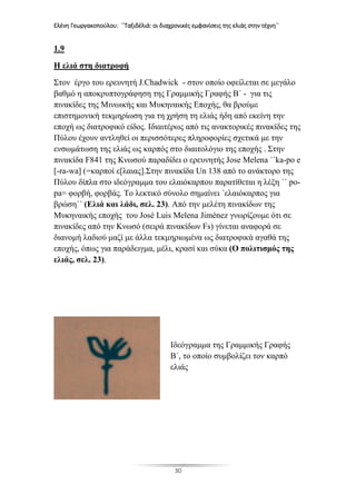 Ελένη Γεωργακοπούλου: ΄΄Ταξιδέλιά: οι διαχρονικές εμφανίσεις της ελιάς στην τέχνη΄΄
30
1.9
Η ελιά στη διατροφή
Στον έργο του ερευνητή J.Chadwick - στον οποίο οφείλεται σε μεγάλο
βαθμό η αποκρυπτογράφηση της Γραμμικής Γραφής Β΄ - για τις
πινακίδες της Μινωικής και Μυκηναικής Εποχής, θα βρούμε
επιστημονική τεκμηρίωση για τη χρήση τη ελιάς ήδη από εκείνη την
εποχή ως διατροφικό είδος. Ιδιαιτέρως από τις ανακτορικές πινακίδες της
Πύλου έχουν αντληθεί οι περισσότερες πληροφορίες σχετικά με την
ενσωμάτωση της ελιάς ως καρπός στο διαιτολόγιο της εποχής . Στην
πινακίδα F841 της Κνωσού παραδίδει ο ερευνητής Jose Melena ΄΄ka-po e
[-ra-wa] (=καρποί ε[λαιας].Στην πινακίδα Un 138 από το ανάκτορο της
Πύλου δίπλα στο ιδεόγραμμα του ελαιόκαρπου παρατίθεται η λέξη ΄΄ po-
pa= φορβή, φορβάς. Το λεκτικό σύνολο σημαίνει ΄ελαιόκαρπος για
βρώση΄΄ (Ελιά και λάδι, σελ. 23). Από την μελέτη πινακίδων της
Μυκηναικής εποχής του José Luis Melena Jiménez γνωρίζουμε ότι σε
πινακίδες από την Κνωσό (σειρά πινακίδων Fs) γίνεται αναφορά σε
διανομή λαδιού μαζί με άλλα τεκμηριωμένα ως διατροφικά αγαθά της
εποχής, όπως για παράδειγμα, μέλι, κρασί και σύκα (Ο πολιτισμός της
ελιάς, σελ. 23).
Ιδεόγραμμα της Γραμμικής Γραφής
Β΄, το οποίο συμβολίζει τον καρπό
ελιάς
 