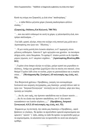 Ελένη Γεωργακοπούλου: ΄΄Ταξιδέλιά: οι διαχρονικές εμφανίσεις της ελιάς στην τέχνη΄΄
31
Κατά τη γνώμη του Σοφοκλή ,η ελιά είναι΄΄παιδοτρόφος΄΄
΄΄… ο τάδα θάλλει μέγιστα χώρα γλαυκάς παιδοτρόφου φύλλον
ελαίας..΄΄
(Σοφοκλής, Οιδίπους Επί Κολωνώ, 700-701)
΄΄…που πιο πολύ ευδοκιμεί σε αυτή τη χώρα, η γαλανόφυλλη ελιά, που
τρέφει παλλικάρια…΄΄
Για λάδι ,κρασί, αλεύρι, σύκα στο κελάρι ενός σπιτιού μας μιλά και ο
Αριστοφάνης στο έργο του ΄΄Πλούτος΄΄:
΄΄.. Η μεν σιτύη μεστή έστι λευκών αλφίτων, οι δ΄ αμφορείς οίνου
μέλανος ανθοσμίου. Άπαντα δ΄ ημίν αργυρίου και χρυσίου τα σκευάρια
πλήρη εστίν, ώστε θαυμάσαι. Το φρέαρ δ΄ ελαίου μεστόν αι δε λήκυθοι
μύρου γέμουσι, το δ΄ υπερώον ισχάδων..΄΄ {Αριστοφάνης,Πλούτος,806-
811}
΄΄..Γεμάτο είναι άσπρο αλεύρι το κελάρι, μαύρο κρασί και μυρωδάτο οι
πλόσκες. Ασήμι και χρυσάφι ξεχυλίζουν όλα τα σκεύη του σπιτιού, είναι
θαύμα! Γεμάτο λάδι είναι το κιούπι, μύρα τα μπουκαλάκια και η σοφίτα
σύκα…΄΄ {Μετάφραση Θρ. Σταύρου}, (Ο πολιτισμός της ελιάς, σελ.
51)..
Στα Βυζαντινά χρόνια,ο Ορειβάσιος, γιατρός του αυτοκράτορα
Ιουλιανού και ιατρικός συγγραφέας, μας διασώζει μεταξύ άλλων από το
έργο του ΄΄Ιατρικαί Συναγωγαί΄΄ συνταγή για τον γλαύκο, ψάρι που ίσως
έμοιαζε με λαυράκι.
΄΄….δει δε, καν εψής, την άρτυσιν αποδιδόναι και το έλαιον ικανόν….
…..δει δε τω ελαίω την άρτυσιν αποδιδόναι, τον δ΄ άλα ικανόν
καταπάσσειν και λεπτόυ αλφίτου…..΄΄ {Ορειβάσιος, Ιατρικαί
Συναγωγαί, 4,9,3} (Ο πολιτισμός της ελιάς, σελ. 52).
Σύμφωνα με τη συνταγή, την οποία μας διασώζει ο Ορειβάσιος , αφού
βράσουν οι γλαύκοι, θα πρέπει να προστεθούν αρκετά καρυκεύματα και
αρκετό (΄΄ικανόν΄΄) λάδι, επίσης το λάδι θα πρέπει να προστεθεί μαζί με
τα καρυκεύματα, να αλατιστεί και να προστεθεί σε αυτό και αλεσμένο
κριθάρι.
 