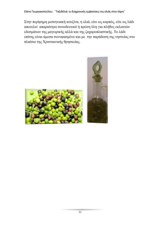 Ελένη Γεωργακοπούλου: ΄΄Ταξιδέλιά: οι διαχρονικές εμφανίσεις της ελιάς στην τέχνη΄΄
32
Στην περίφημη μεσογειακή κουζίνα, η ελιά, είτε ως καρπός, είτε ως λάδι
αποτελεί απαραίτητο συνοδευτικό ή πρώτη ύλη για πλήθος εκλεκτών
εδεσμάτων της μαγειρικής αλλά και της ζαχαροπλαστικής. Το λάδι
επίσης είναι άμεσα συνυφασμένο και με την παράδοση της νηστείας στο
πλαίσιο της Χριστιανικής θρησκείας.
 