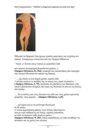 Ελένη Γεωργακοπούλου: ΄΄Ταξιδέλιά: οι διαχρονικές εμφανίσεις της ελιάς στην τέχνη΄΄
35
Ήδη από τα Ομηρικά Έπη έχουμε γραπτές μαρτυρίες για τη χρήση του
λαδιού. Αναφέρουμε ενδεικτικά από την Ομήρου Οδύσσεια:
΄΄Αφού μ' έλουσε και μ' έτριψε με μυρωδάτο λάδι
μου φόρεσε πεντάμορφη χλαμύδα και χιτώνα...»
(Ομήρου Οδύσσεια, K, 364), αναφορά στις περιποιήσεις που παρείχαν
στο ναυαγό Οδυσσέα στο παλάτι της Κίρκης.
΄΄….της έδωσε κι ένα δοχείο χρυσό, γεμάτο λάδι
ν' αλείψει αυτή κι οι σκλάβες της το σώμα τους, αφού λουστούνε..΄΄
( Ομήρου Οδύσεια, Z, 79), επεισόδιο στο βασίλειο των Φαιάκων, στο
οποίο η βασίλισσα ετοιμάζει την κόρη της Ναυσικά να πάει με τις δούλες
στο ποτάμι .
΄…΄Κι οι δούλες σαν τους έλουσαν και λάδι σαν τους χρίσαν κρουστές
χλαμύδες τους φορούν… (Ομήρου Οδύσσεια, Δ,49)
΄΄…μα τώρα εγώ με τα μονόνυχα άλογά μου
δε θα τρέξω
τι τέτοιο αρματηλάτη χάσανε, στον κόσμο ξακουσμένο,
που με νερό καθάριο ως τα 'λουζε, γεμάτος καλοσύνη
με λάδι τα περίχυνε κάθε φορά τις χαίτες..΄΄
(Ομήρου Οδύσσεια, Ψ, 281). Όπως παραδίδεται, με λάδι συνήθιζαν να
αλείφουν και τις χαίτες των αλόγων.
 