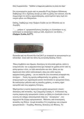 Ελένη Γεωργακοπούλου: ΄΄Ταξιδέλιά: οι διαχρονικές εμφανίσεις της ελιάς στην τέχνη΄΄
36
Στο συγκεκριμένο χωρίο από τη ραψωδία Ψ της Ομήρου Οδύσσειας
διαβάζουμε ότι ο Αχιλλέας άλειφε με λάδι τις χαίτες των αλόγων, που θα
συμμετείχαν σε αγώνες αρματοδρομίας, οργανωμένων προς τιμή του
νεκρού φίλου του Πάτροκλου.
Επίσης, διαβάζουμε στην Ομήρου Ιλιάδα για τον Οδυσσέα και το
Διομήδη:
΄΄….. μπήκαν σ΄ ομορφοστόλιστους λουτήρες κι ελουστήκαν κι ως
λούστηκαν κι αλείφτηκαν καλά με λάδι, πηγαίνουν για δείπνο…΄΄
(Ομήρου Ιλιάδα, Κ,577).
Πινακίδα από την Κνωσό Kn Ga(2)415 με αναφορά σε αρωματισμένο με
κόλιανδρο έλαιο από την πόλη της κεντρικής Κρήτης Λύκτο.
Όπως συμβαίνει και σήμερα, ιδιαιτέρως τα τελευταία χρόνια, οπότε η
κοσμετολογία και η φαρμακευτική έχει στραφεί σε χρήση αγνών από τη
φύση πρώτων υλών, το λάδι αποτελούσε και τότε βάση για την
παραγωγή τόσο ειδών καλλωπισμού, όπως και ειδών αμιγώς
φαρμακευτικής χρήσης – για τα οποία θα γίνει συνοπτική αναφορά στη
συνέχεια - . Εκτός της αμιγώς καθαριστικής του χρήσης ,το λάδι
αναμεμειγμένο με εκχυλίσματα φυτών συνιστούσε το αρωματικό έλαιο,
θα εκπλαγούμε μάλιστα από τις ποικίλες χρήσεις, οι οποίες είχαν
εφευρεθεί από τους αρχαίους Έλληνες.
Μαρτυρείται η ευρεία παραγωγή και χρήση αρωματικών ελαιών
ιδιαιτέρως από πινακίδες της Γραμμικής Γραφής Α΄. Ενδεικτικό της
ευρείας παραγωγής αρωματικών ελαίων με βάση το ελαιόλαδο είναι το
γεγονός ότι υπήρχε επαγγελματική τάξη του ΄΄αλειφαζόου΄΄, του
σημερινού θα λέγαμε αρωματοποιού. Μάλιστα, από ανακτορικές
πινακίδες της Πύλου (σειρά πινακίδων Fr) γνωρίζουμε και ονόματα
αρωματοποιών - Ευμήδης, Θυέστας, Κώκαλος και Φίλαιος. Τα
 