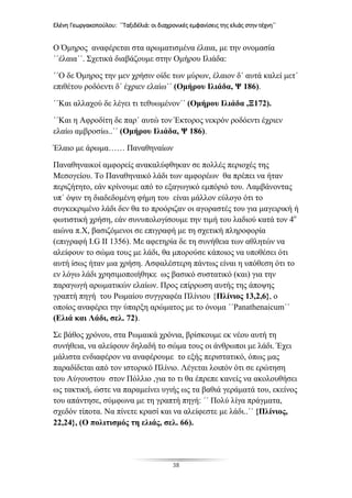 Ελένη Γεωργακοπούλου: ΄΄Ταξιδέλιά: οι διαχρονικές εμφανίσεις της ελιάς στην τέχνη΄΄
38
Ο Όμηρος αναφέρεται στα αρωματισμένα έλαια, με την ονομασία
΄΄έλαια΄΄. Σχετικά διαβάζουμε στην Ομήρου Ιλιάδα:
΄΄Ο δε Όμηρος την μεν χρήσιν οίδε των μύρων, έλαιον δ΄ αυτά καλεί μετ΄
επιθέτου ροδόεντι δ΄ έχριεν ελαίω΄΄ (Ομήρου Ιλιάδα, Ψ 186).
΄΄Και αλλαχού δε λέγει τι τεθυωμένον΄΄ (Ομήρου Ιλιάδα ,Ξ172).
΄΄Και η Αφροδίτη δε παρ΄ αυτώ τον Έκτορος νεκρόν ροδόεντι έχριεν
ελαίω αμβροσίω..΄΄ (Ομήρου Ιλιάδα, Ψ 186).
Έλαιο με άρωμα…… Παναθηναίων
Παναθηναικοί αμφορείς ανακαλύφθηκαν σε πολλές περιοχές της
Μεσογείου. Το Παναθηναικό λάδι των αμφορέων θα πρέπει να ήταν
περιζήτητο, εάν κρίνουμε από το εξαγωγικό εμπόριό του. Λαμβάνοντας
υπ΄ όψιν τη διαδεδομένη φήμη του είναι μάλλον εύλογο ότι το
συγκεκριμένο λάδι δεν θα το προόριζαν οι αγοραστές του για μαγειρική ή
φωτιστική χρήση, εάν συνυπολογίσουμε την τιμή του λαδιού κατά τον 4ο
αιώνα π.Χ, βασιζόμενοι σε επιγραφή με τη σχετική πληροφορία
(επιγραφή I.G II 1356). Με αφετηρία δε τη συνήθεια των αθλητών να
αλείφουν το σώμα τους με λάδι, θα μπορούσε κάποιος να υποθέσει ότι
αυτή ίσως ήταν μια χρήση. Ασφαλέστερη πάντως είναι η υπόθεση ότι το
εν λόγω λάδι χρησιμοποιήθηκε ως βασικό συστατικό (και) για την
παραγωγή αρωματικών ελαίων. Προς επίρρωση αυτής της άποψης
γραπτή πηγή του Ρωμαίου συγγραφέα Πλίνιου {Πλίνιος 13,2,6}, ο
οποίος αναφέρει την ύπαρξη αρώματος με το όνομα ΄΄Panathenaicum΄΄
(Ελιά και Λάδι, σελ. 72).
Σε βάθος χρόνου, στα Ρωμαικά χρόνια, βρίσκουμε εκ νέου αυτή τη
συνήθεια, να αλείφουν δηλαδή το σώμα τους οι άνθρωποι με λάδι. Έχει
μάλιστα ενδιαφέρον να αναφέρουμε το εξής περιστατικό, όπως μας
παραδίδεται από τον ιστορικό Πλίνιο. Λέγεται λοιπόν ότι σε ερώτηση
του Αύγουστου στον Πόλλιο ,για το τι θα έπρεπε κανείς να ακολουθήσει
ως τακτική, ώστε να παραμείνει υγιής ως τα βαθιά γεράματά του, εκείνος
του απάντησε, σύμφωνα με τη γραπτή πηγή: ΄΄ Πολύ λίγα πράγματα,
σχεδόν τίποτα. Να πίνετε κρασί και να αλείφεστε με λάδι..΄΄ {Πλίνιος,
22,24}, (Ο πολιτισμός τη ελιάς, σελ. 66).
 