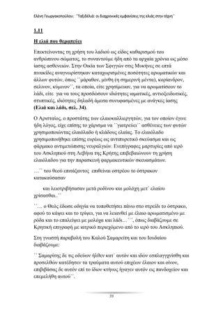 Ελένη Γεωργακοπούλου: ΄΄Ταξιδέλιά: οι διαχρονικές εμφανίσεις της ελιάς στην τέχνη΄΄
39
1.11
Η ελιά που θεραπεύει
Επεκτείνοντας τη χρήση του λαδιού ως είδος καθαρισμού του
ανθρώπινου σώματος, το συναντούμε ήδη από τα αρχαία χρόνια ως μέσο
ίασης ασθενειών. Στην Οικία των Σφιγγών στις Μυκήνες σε επτά
πινακίδες αναγνωρίστηκαν καταχωρισμένες ποσότητες αρωματικών και
άλλων φυτών, όπως ΄΄μάραθον, μίνθη (η σημερινή μέντα), κορίανδρον,
σελινον, κύμινον΄΄, τα οποία, είτε χρησίμευαν, για να αρωματίσουν το
λάδι, είτε για να τους προσδώσουν ιδιότητες ιαματικές, αντιοξειδωτικές,
στυπτικές, ιδιότητες δηλαδή άμεσα συνυφασμένες με ανάγκες ίασης
(Ελιά και λάδι, σελ. 34).
Ο Αρισταίος, ο προστάτης των ελαιοκαλλιεργητών, για τον οποίον έγινε
ήδη λόγος, είχε επίσης το χάρισμα να ΄΄γιατρεύει΄΄ ασθένειες των φυτών
χρησιμοποιώντας ελαιόλαδο ή κλάδους ελαίας. Το ελαιόλαδο
χρησιμοποιήθηκε επίσης ευρέως ως αντιπυρετικό σκεύασμα και ως
φάρμακο αντιμετώπισης νευραλγιών. Ενεπίγραφες μαρτυρίες από ιερό
του Ασκληπιού στη Λεβήνα της Κρήτης επιβεβαιώνουν τη χρήση
ελαιόλαδου για την παρασκευή φαρμακευτικών σκευασμάτων.
…΄΄ του θεού επιτάξαντος επιθείναι οστρέου το όστρακον
κατακαύσασαν
και λειοτριβήσασαν μετά ροδίνου και μολόχη μετ΄ ελαίου
χρίσασθαι..΄΄
΄΄… ο Θεός έδωσε οδηγία να τοποθετήσει πάνω στο στρείδι το όστρακο,
αφού το κάψει και το τρίψει, για να λειανθεί με έλαιο αρωματισμένο με
ρόδα και το επαλείψει με μολόχα και λάδι…΄΄΄, όπως διαβάζουμε σε
Κρητική επιγραφή με ιατρικό περιεχόμενο από το ιερό του Ασκληπιού.
Στη γνωστή παραβολή του Καλού Σαμαρείτη και του Ιουδαίου
διαβάζουμε:
΄΄ Σαμαρίτης δε τις οδεύων ήλθεν κατ΄ αυτόν και ιδών εσπλαγγχνίσθη και
προσελθών κατέδησεν τα τραύματα αυτού επιχέων έλαιον και οίνον,
επιβιβάσας δε αυτόν επί το ίδιον κτήνος ήγαγεν αυτόν εις πανδοχείον και
επεμελήθη αυτού΄΄.
 