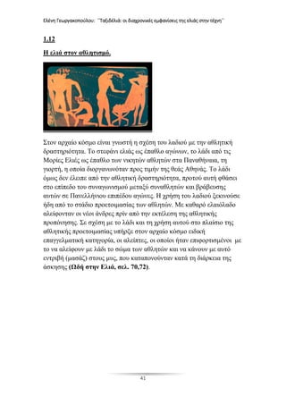 Ελένη Γεωργακοπούλου: ΄΄Ταξιδέλιά: οι διαχρονικές εμφανίσεις της ελιάς στην τέχνη΄΄
41
1.12
Η ελιά στον αθλητισμό.
Στον αρχαίο κόσμο είναι γνωστή η σχέση του λαδιού με την αθλητική
δραστηριότητα. Το στεφάνι ελιάς ως έπαθλο αγώνων, το λάδι από τις
Μορίες Ελιές ως έπαθλο των νικητών αθλητών στα Παναθήναια, τη
γιορτή, η οποία διοργανωνόταν προς τιμήν της θεάς Αθηνάς. Το λάδι
όμως δεν έλειπε από την αθλητική δραστηριότητα, προτού αυτή φθάσει
στο επίπεδο του συναγωνισμού μεταξύ συναθλητών και βράβευσης
αυτών σε Πανελλήνιου επιπέδου αγώνες. Η χρήση του λαδιού ξεκινούσε
ήδη από το στάδιο προετοιμασίας των αθλητών. Με καθαρό ελαιόλαδο
αλείφονταν οι νέοι άνδρες πρίν από την εκτέλεση της αθλητικής
προπόνησης. Σε σχέση με το λάδι και τη χρήση αυτού στο πλαίσιο της
αθλητικής προετοιμασίας υπήρξε στον αρχαίο κόσμο ειδική
επαγγελματική κατηγορία, οι αλείπτες, οι οποίοι ήταν επιφορτισμένοι με
το να αλείφουν με λάδι το σώμα των αθλητών και να κάνουν με αυτό
εντριβή (μασάζ) στους μυς, που καταπονούνταν κατά τη διάρκεια της
άσκησης (Ωδή στην Ελιά, σελ. 70,72).
 