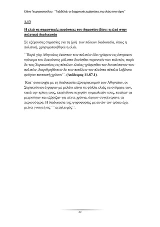 Ελένη Γεωργακοπούλου: ΄΄Ταξιδέλιά: οι διαχρονικές εμφανίσεις της ελιάς στην τέχνη΄΄
42
1.13
Η ελιά σε σημαντικές εκφάνσεις του δημοσίου βίου: η ελιά στην
πολιτική διαδικασία
Σε εξέχουσας σημασίας για τη ζωή των πόλεων διαδικασία, όπως η
πολιτική, χρησιμοποιήθηκε η ελιά.
΄΄Παρά γάρ Αθηναίοις έκαστον των πολιτών έδει γράφειν εις όστρακον
τούνομα του δοκούντος μάλιστα δυνάσθαι τυραννείν των πολιτών, παρά
δε τοις Συρακοσίοις εις πέταλον ελαίας γράφεσθαι τον δυνατώτατον των
πολιτών, διαριθμηθέντων δε των πετάλων τον πλείστα πέταλα λαβόντα
φεύγειν πενταετή χρόνον΄΄. (Διόδωρος 11.87.1).
Κατ΄ ανιστοιχία με τη διαδικασία εξοστρακισμού των Αθηναίων, οι
Συρακούσιοι έγραφαν με μελάνι πάνω σε φύλλα ελιάς τα ονόματα των,
κατά την κρίση τους, επικίνδυνα ισχυρών συμπολιτών τους, κατόπιν τα
μετρούσαν και εξόριζαν για πέντε χρόνια, όποιον συγκέντρωνε τα
περισσότερα. Η διαδικασία της ψηφοφορίας με αυτόν τον τρόπο έχει
μείνει γνωστή ως ΄΄΄πεταλισμός΄΄.
 