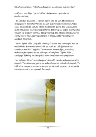 Ελένη Γεωργακοπούλου: ΄΄Ταξιδέλιά: οι διαχρονικές εμφανίσεις της ελιάς στην τέχνη΄΄
47
πράξεων, τότε λέμε ΄΄χάνει λάδια΄΄, δείχνοντας την αιτία της
δυσλειτουργίας.
΄΄το λάδι του τελείωσε΄΄, δηλαδή έφυγε από τη ζωή. Η παράδοση
αναφέρει ότι σε κάθε άνθρωπο εν ζωή αντιστοιχεί ένα λυχνάρι. Όταν
όμως τελειώσει το λάδ, το οποίο συντηρεί τη φωτιά του λύχνου, τότε
αυτή σβήνει και ο οργανισμός πεθαίνει. Πιθανώς εξ΄ αυτού οι άνθρωποι
τείνουν να ανάβουν καντήλι στους νεκρούς, του οποίου φροντίζουν να
διατηρούν το λάδι, για να μη σβήνει η φλόγα, ώστε να διατηρούν
ζωντανή τη μνήμη.
΄΄αυτός βγήκε λάδι΄΄, δηλαδή κάποιος γλύτωσε από κατηγορία που το
αποδιδόταν. Εάν αναμίξουμε λάδι με νερό, το λάδι βγαίνει στην
επιφάνεια και δεν ΄΄πηγαίνει΄΄ στον πάτο. Αντιστοίχως, όταν ένας
άνθρωπος κατηγορείται για αδίκημα, ο λαός λέει ΄΄βγήκε λάδι΄΄,
κατάφερε δηλαδή να παραμείνει στην επιφάνεια των πραγμάτων.
΄΄να λαδώσει λίγο τ΄ αντεράκι μου΄΄, δηλαδή να φάω καλομαγειρεμένο
φαγητό. Τα παλιότερα χρόνια ως καλό εθεωρείτο το λαδερό φαγητό. Το
λάδι είναι απαραίτητο συστατικό στα μαγειρευτά φαγητά, για τα οποία
είναι ξακουστή η μεσογειακή διατροφή.
 