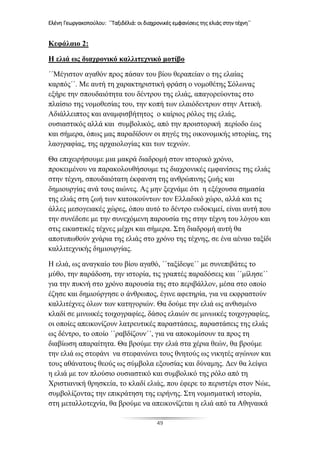 Ελένη Γεωργακοπούλου: ΄΄Ταξιδέλιά: οι διαχρονικές εμφανίσεις της ελιάς στην τέχνη΄΄
49
Κεφάλαιο 2:
Η ελιά ως διαχρονικό καλλιτεχνικό μοτίβο
΄΄Μέγιστον αγαθόν προς πάσαν του βίου θεραπείαν ο της ελαίας
καρπός΄΄. Με αυτή τη χαρακτηριστική φράση ο νομοθέτης Σόλωνας
εξήρε την σπουδαιότητα του δέντρου της ελιάς, απαγορεύοντας στο
πλαίσιο της νομοθεσίας του, την κοπή των ελαιόδεντρων στην Αττική.
Αδιάλλειπτος και αναμφισβήτητος ο καίριος ρόλος της ελιάς,
ουσιαστικός αλλά και συμβολικός, από την προιστορική περίοδο έως
και σήμερα, όπως μας παραδίδουν οι πηγές της οικονομικής ιστορίας, της
λαογραφίας, της αρχαιολογίας και των τεχνών.
Θα επιχειρήσουμε μια μακρά διαδρομή στον ιστορικό χρόνο,
προκειμένου να παρακολουθήσουμε τις διαχρονικές εμφανίσεις της ελιάς
στην τέχνη, σπουδαιότατη έκφανση της ανθρώπινης ζωής και
δημιουργίας ανά τους αιώνες. Ας μην ξεχνάμε ότι η εξέχουσα σημασία
της ελιάς στη ζωή των κατοικούντων τον Ελλαδικό χώρο, αλλά και τις
άλλες μεσογειακές χώρες, όπου αυτό το δέντρο ευδοκιμεί, είναι αυτή που
την συνέδεσε με την συνεχόμενη παρουσία της στην τέχνη του λόγου και
στις εικαστικές τέχνες μέχρι και σήμερα. Στη διαδρομή αυτή θα
αποτυπωθούν χνάρια της ελιάς στο χρόνο της τέχνης, σε ένα αέναο ταξίδι
καλλιτεχνικής δημιουργίας.
Η ελιά, ως αναγκαίο του βίου αγαθό, ΄΄ταξίδεψε΄΄ με συνεπιβάτες το
μύθο, την παράδοση, την ιστορία, τις γραπτές παραδόσεις και ΄΄μίλησε΄΄
για την πυκνή στο χρόνο παρουσία της στο περιβάλλον, μέσα στο οποίο
έζησε και δημιούργησε ο άνθρωπος, έγινε αφετηρία, για να εκφραστούν
καλλιτέχνες όλων των κατηγοριών. Θα δούμε την ελιά ως ανθισμένο
κλαδί σε μινωικές τοιχογραφίες, δάσος ελαιών σε μινωικές τοιχογραφίες,
οι οποίες απεικονίζουν λατρευτικές παραστάσεις, παραστάσεις της ελιάς
ως δέντρο, το οποίο ΄΄ραβδίζουν΄΄, για να αποκομίσουν τα προς τη
διαβίωση απαραίτητα. Θα βρούμε την ελιά στα χέρια θεών, θα βρούμε
την ελιά ως στεφάνι να στεφανώνει τους θνητούς ως νικητές αγώνων και
τους αθάνατους θεούς ως σύμβολα εξουσίας και δύναμης. Δεν θα λείψει
η ελιά με τον πλούσιο ουσιαστικό και συμβολικό της ρόλο από τη
Χριστιανική θρησκεία, το κλαδί ελιάς, που έφερε το περιστέρι στον Νώε,
συμβολίζοντας την επικράτηση της ειρήνης. Στη νομισματική ιστορία,
στη μεταλλοτεχνία, θα βρούμε να απεικονίζεται η ελιά από τα Αθηναικά
 