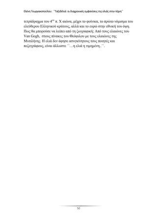 Ελένη Γεωργακοπούλου: ΄΄Ταξιδέλιά: οι διαχρονικές εμφανίσεις της ελιάς στην τέχνη΄΄
50
τετράδραχμα του 4ου
π. Χ αιώνα, μέχρι το φοίνικα, το πρώτο νόμισμα του
ελεύθερου Ελληνικού κράτους, αλλά και το ευρώ στην εθνική του όψη.
Πως θα μπορούσε να λείπει από τη ζωγραφική; Από τους ελαιώνες του
Van Gogh, στους πίνακες του Θεόφιλου με τους ελαιώνες της
Μυτιλήνης. Η ελιά δεν άφησε ασυγκίνητους τους ποιητές και
πεζογράφους, είναι άλλωστε ΄΄…η ελιά η τιμημένη..΄΄.
 