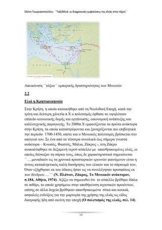 Ελένη Γεωργακοπούλου: ΄΄Ταξιδέλιά: οι διαχρονικές εμφανίσεις της ελιάς στην τέχνη΄΄
54
Απεικόνιση ΄΄τόξου΄΄ εμπορικής δραστηριότητας των Μινωτών
2.2
Ελιά η Κρητομυκηναία
Στην Κρήτη, η οποία κατοικήθηκε από τη Νεολιθική Εποχή, κατά την
τρίτη και δεύτερη χιλιετία π.Χ ο πολιτισμός έφθασε σε υψηλότατο
επίπεδο κοινωνικής δομής και οργάνωσης, οικονομική ανάπτυξης και
καλλιτεχνικής παραγωγής. Το 2000π.Χ εμφανίζονται τα πρώτα ανάκτορα
στην Κρήτη, τα οποία καταστρέφονται και ξαναχτίζονται πιο επιβλητικά
την περίοδο 1700-1450, οπότε και ο Μινωικός πολιτισμός βρίσκεται στο
απώγειό του. Σε ένα από τα τέσσερα συνολικά έως σήμερα γνωστά
ανάκτορα – Κνωσός, Φαιστός, Μάλια, Ζάκρος -, στη Ζάκρο
ανακαλύφθηκε σε δεξαμενή νερού κύπελλο με απανθρακωμένες ελιές, οι
οποίες διέσωζαν τη σάρκα τους, όπως δε χαρακτηριστικά σημειώνεται
΄΄….μοναδικόν εις τα χρονικά προιστορικών ερευνών φαινόμενον είναι η
όντως καταπληκτικώς καλή διατήρησις των ελαιών και το σάρκωμά των,
Όταν εξήχθησαν εκ του ύδατος ήσαν ως να συνελέγησαν προσφάτως εκ
των δένδρων….΄΄΄ (Ν. Πλάτων, Ζάκρος, Το Μινωικόν ανάκτορον,
σ.184, Αθήνα, 1974). Αξίζει να σημειωθεί ότι το κύπελλο βρέθηκε δίπλα
σε πιθάρι, το οποίο χρησίμευε στην αποθήκευση αγροτικών προιόντων,
επίσης σε άλλα δοχεία βρέθηκαν απανθρακωμένα σύκα και κουκιά,
ασφαλείς ενδείξεις για την μαρτυρία της χρήσης της ελιάς ως είδος
διατροφής ήδη από εκείνη την εποχή (Ο πολιτισμός της ελιάς, σελ. 14).
 