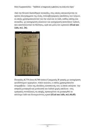 Ελένη Γεωργακοπούλου: ΄΄Ταξιδέλιά: οι διαχρονικές εμφανίσεις της ελιάς στην τέχνη΄΄
56
Από την Κνωσό διασώθηκαν πινακίδες, στις οποίες απεικονίζονται τα
πρώτα ιδεογράμματα της ελιάς, συλλαβογραφικές αποδόσεις των λέξεων,
οι οποίες χρησιμοποιούνταν για την ελιά και το λάδι, καθώς επίσης και
πινακίδες με καταχώριση ελαιώνων και καταχώριση ποσοτήτων λαδιού,
που αποστέλλονταν σε θεότητες, ιερά και μέλη του ιερατείου (Ελιά και
λάδι, σελ. 26).
Πινακίδες Κ778 (άνω) Κ700 (κάτω) Γραμμικής Β γραφής με καταχώριση
ψευδόστομων αμφορέων, τύπου αγγείου, ο οποίος χρησιμοποιείτο
αναμφίβολα – λόγω της ιδεώδους κατασκευής του, η οποία επέτρεπε την
ασφαλή μεταφορά και μετάγγισή του λαδιού χωρίς απώλεια - στις
εμπορικές συναλλαγές τη εποχής, προκειμένου να μεταφερθεί το
πολύτιμο λάδι και δευτερευόντως κρασί (Ελιά και λάδι, σελ.44,45).
 