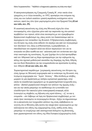 Ελένη Γεωργακοπούλου: ΄΄Ταξιδέλιά: οι διαχρονικές εμφανίσεις της ελιάς στην τέχνη΄΄
59
Η αποκρυπτογράφηση της Γραμμικής Γραφής Β΄, στην οποία είναι
γραμμένες οι εν λόγω πινακίδες, το 1952, προσφέρει στα ονόματα της
ελιάς και του λαδιού επιπλέον γραπτή παράδοση τουλάχιστον πέντε
αιώνων, αφού έως τότε ήταν μαρτυρημένα μόνο στα Ομηρικά Έπη (Ελιά
και λάδι, σελ. 29).
Η εικαστική απεικόνιση της ελιάς στη Μινωική τέχνη δεν είναι
συνυφασμένη, ούτε εξηγείται μόνο από την παρουσία της στο φυσικό
περιβάλλον του νησιού, αλλά είναι ταυτισμένη με τον εξακριβωμένο
θρησκευτικό συμβολισμό της ,όπως αυτόν τον διαπιστώσαμε από το
περιεχόμενο των πινακίδων της Κνωσού. Ο θρησκευτικός συμβολισμός
του δέντρου της ελιάς είναι πιθανόν ότι πηγάζει και από τον συγκερασμό
των ιδιοτήτων του, όπως η ανθεκτικότητα, η μακροβιότητα , η
σπουδαιότητα του καρπού αλλά και άλλων παραγώγων του για τα
αναγκαία του βίου αγαθά και κατ΄ επέκταση από τον αντίκτυπο που είχε
στην οικονομία της κοινότητας. Ας μην ξεχνάμε ότι η ελιά προτιμήθηκε
από τον Αθηναικό λαό ως δώρο προσφορότερο για την κηδεμονία της
πόλης στο σχετικό μυθολογικό επεισόδιο της διαμάχης της θεάς Αθηνάς
και του θεού Ποσειδώνα για την ονοματοδοσία και προστασία τη πόλης
των Αθηνών (Ελιά και λάδι, σελ. 46).
Χαρακτηριστικό παράδειγμα ζωγραφικής απεικόνισης του δέντρου της
ελιάς έχουμε σε Μινωική τοιχογραφία από το ανάκτορο της Κνωσού, στη
λεγόμενη τοιχογραφία του ΄΄Ιερού ΄Αλσους΄΄ .Μία σύνθεση με πλήθος
μορφών σε μία παράσταση με έκδηλα εορταστικό χαρακτήρα, στην
οποία τα ελαιόδεντρα ξεχωρίζουν με τα χαρακτηριστικά λογχοειδή τους
φύλλα – βασικό μορφολογικό στοιχείο των φύλλων της ήμερης ελιάς -
και για την οποία μπορούμε να υποθέσουμε ότι η συστάδα των
ελαιόδεντρων δεν αποτελεί μόνο τοπιογραφική αναφορά, αλλά
λειτουργεί ως σύμβολο, ως δήλωση ενός ιερού άλσους – εξ΄ ου και η
ονομασία – εάν λάβουμε υπ΄όψη τον θρησκευτικό συμβολισμό, με τον
οποίο ήταν ταυτισμένο το συγκεκριμένο δέντρο. Αξίζει να σημειώσουμε
ότι η απεικόνιση των λογχοειδών φύλλων της ελιάς επιβεβαιώνει το
γεγονός ότι οι Μινωίτες ήδη εκείνη την εποχή ήταν εξοικειωμένοι με την
καλλιέργεια του είδους της εξημερωμένης ελιάς, καθώς αυτά, όπως
μπορούμε να γνωρίζουμε από επιστημονικά δεδομένα της βοτανικής,
ήταν χαρακτηριστικά του είδους της Olea Europea (εξημερωμένη ελιά).
 