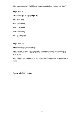 Ελένη Γεωργακοπούλου: ΄΄Ταξιδέλιά: οι διαχρονικές εμφανίσεις της ελιάς στην τέχνη΄΄
6
Κεφάλαιο 3ο
Μεθοδολογία – Προβλήματα
3.1: Ανάλυση
3.2: Σχεδιασμός
3.3: Υλοποίηση
3.4: Εφαρμογή
3.5 Προβλήματα
Κεφάλαιο 4ο
:
Μελλοντικές προεκτάσεις
4.1: Μεταγλώτισση της αφήγησης του ντοκιμαντέρ και προσθήκη
υποτίτλων.
4.2: Χρήση του ντοκιμαντέρ ως πολυμεσική εφαρμογή σε μουσειακό
χώρο
Επιλογή βιβλιογραφίας
 