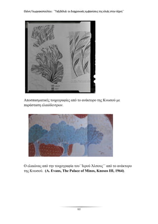 Ελένη Γεωργακοπούλου: ΄΄Ταξιδέλιά: οι διαχρονικές εμφανίσεις της ελιάς στην τέχνη΄΄
60
Αποσπασματικές τοιχογραφίες από το ανάκτορο της Κνωσού με
παράσταση ελαιόδεντρων.
Ο ελαιώνας από την τοιχογραφία του΄΄Ιερού Άλσους΄΄ από το ανάκτορο
της Κνωσού. (A. Evans, The Palace of Minos, Knosos III, 1964).
 