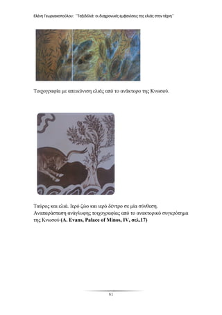 Ελένη Γεωργακοπούλου: ΄΄Ταξιδέλιά: οι διαχρονικές εμφανίσεις της ελιάς στην τέχνη΄΄
61
Τοιχογραφία με απεικόνιση ελιάς από το ανάκτορο της Κνωσού.
Ταύρος και ελιά. Ιερό ζώο και ιερό δέντρο σε μία σύνθεση.
Αναπαράσταση ανάγλυφης τοιχογραφίας από το ανακτορικό συγκρότημα
της Κνωσού (A. Evans, Palace of Minos, IV, σελ.17)
 