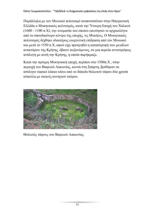 Ελένη Γεωργακοπούλου: ΄΄Ταξιδέλιά: οι διαχρονικές εμφανίσεις της ελιάς στην τέχνη΄΄
62
Παράλληλα με τον Μινωικό πολιτισμό αναπτυσσόταν στην Ηπειρωτική
Ελλάδα ο Μυκηναικός πολιτισμός, κατά την Ύστερη Εποχή του Χαλκού
(1600 - 1100 π.Χ), την ονομασία του οποίου επινόησαν οι αρχαιολόγοι
από το σπουδαιότερο κέντρο της εποχής, τις Μυκήνες. Ο Μυκηναικός
πολιτισμός δέχθηκε ιδιαιτέρως ευεργετική επίδραση από τον Μινωικό
και μετά το 1550 π.Χ, αφού είχε προηγηθεί η καταστροφή των μεγάλων
ανακτόρων της Κρήτης, έβαινε αυξανόμενος, σε μια πορεία αντιστρόφως
ανάλογη με αυτή την Κρήτης, η οποία παρήκμαζε.
Κατά την πρώιμη Μυκηναική εποχή, περίπου στο 1500π.Χ , στην
περιοχή του Βαφειού Λακωνίας, κοντά στη Σπάρτη, βρέθηκαν σε
ασύλητο ταφικό λάκκο κάτω από το δάπεδο θολωτού τάφου δύο χρυσά
κύπελλα με σκηνές κυνηγιού ταύρου.
Θολωτός τάφους του Βαφειού Λακωνίας.
 